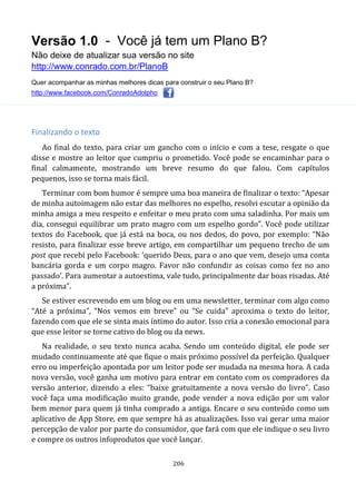 Versão 1.0 - Você já tem um Plano B?
Não deixe de atualizar sua versão no site
http://www.conrado.com.br/PlanoB
Quer acompanhar as minhas melhores dicas para construir o seu Plano B?
http://www.facebook.com/ConradoAdolpho
206
Finalizando o texto
Ao final do texto, para criar um gancho com o início e com a tese, resgate o que
disse e mostre ao leitor que cumpriu o prometido. Você pode se encaminhar para o
final calmamente, mostrando um breve resumo do que falou. Com capítulos
pequenos, isso se torna mais fácil.
Terminar com bom humor é sempre uma boa maneira de finalizar o texto: “Apesar
de minha autoimagem não estar das melhores no espelho, resolvi escutar a opinião da
minha amiga a meu respeito e enfeitar o meu prato com uma saladinha. Por mais um
dia, consegui equilibrar um prato magro com um espelho gordo”. Você pode utilizar
textos do Facebook, que já está na boca, ou nos dedos, do povo, por exemplo: “Não
resisto, para finalizar esse breve artigo, em compartilhar um pequeno trecho de um
post que recebi pelo Facebook: ‘querido Deus, para o ano que vem, desejo uma conta
bancária gorda e um corpo magro. Favor não confundir as coisas como fez no ano
passado’. Para aumentar a autoestima, vale tudo, principalmente dar boas risadas. Até
a próxima”.
Se estiver escrevendo em um blog ou em uma newsletter, terminar com algo como
“Até a próxima”, “Nos vemos em breve” ou “Se cuida” aproxima o texto do leitor,
fazendo com que ele se sinta mais íntimo do autor. Isso cria a conexão emocional para
que esse leitor se torne cativo do blog ou da news.
Na realidade, o seu texto nunca acaba. Sendo um conteúdo digital, ele pode ser
mudado continuamente até que fique o mais próximo possível da perfeição. Qualquer
erro ou imperfeição apontada por um leitor pode ser mudada na mesma hora. A cada
nova versão, você ganha um motivo para entrar em contato com os compradores da
versão anterior, dizendo a eles: “baixe gratuitamente a nova versão do livro”. Caso
você faça uma modificação muito grande, pode vender a nova edição por um valor
bem menor para quem já tinha comprado a antiga. Encare o seu conteúdo como um
aplicativo de App Store, em que sempre há as atualizações. Isso vai gerar uma maior
percepção de valor por parte do consumidor, que fará com que ele indique o seu livro
e compre os outros infoprodutos que você lançar.
 