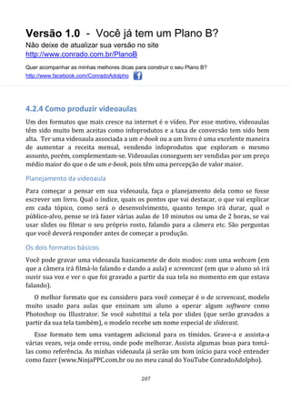Versão 1.0 - Você já tem um Plano B?
Não deixe de atualizar sua versão no site
http://www.conrado.com.br/PlanoB
Quer acompanhar as minhas melhores dicas para construir o seu Plano B?
http://www.facebook.com/ConradoAdolpho
207
4.2.4 Como produzir videoaulas
Um dos formatos que mais cresce na internet é o vídeo. Por esse motivo, videoaulas
têm sido muito bem aceitas como infoprodutos e a taxa de conversão tem sido bem
alta. Ter uma videoaula associada a um e-book ou a um livro é uma excelente maneira
de aumentar a receita mensal, vendendo infoprodutos que exploram o mesmo
assunto, porém, complementam-se. Videoaulas conseguem ser vendidas por um preço
médio maior do que o de um e-book, pois têm uma percepção de valor maior.
Planejamento da videoaula
Para começar a pensar em sua videoaula, faça o planejamento dela como se fosse
escrever um livro. Qual o índice, quais os pontos que vai destacar, o que vai explicar
em cada tópico, como será o desenvolvimento, quanto tempo irá durar, qual o
público-alvo, pense se irá fazer várias aulas de 10 minutos ou uma de 2 horas, se vai
usar slides ou filmar o seu próprio rosto, falando para a câmera etc. São perguntas
que você deverá responder antes de começar a produção.
Os dois formatos básicos
Você pode gravar uma videoaula basicamente de dois modos: com uma webcam (em
que a câmera irá filmá-lo falando e dando a aula) e screencast (em que o aluno só irá
ouvir sua voz e ver o que foi gravado a partir da sua tela no momento em que estava
falando).
O melhor formato que eu considero para você começar é o de screencast, modelo
muito usado para aulas que ensinam um aluno a operar algum software como
Photoshop ou Illustrator. Se você substitui a tela por slides (que serão gravados a
partir da sua tela também), o modelo recebe um nome especial de slidecast.
Esse formato tem uma vantagem adicional para os tímidos. Grave-a e assista-a
várias vezes, veja onde errou, onde pode melhorar. Assista algumas boas para tomá-
las como referência. As minhas videoaula já serão um bom início para você entender
como fazer (www.NinjaPPC.com.br ou no meu canal do YouTube ConradoAdolpho).
 
