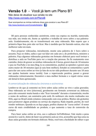 Versão 1.0 - Você já tem um Plano B?
Não deixe de atualizar sua versão no site
http://www.conrado.com.br/PlanoB
Quer acompanhar as minhas melhores dicas para construir o seu Plano B?
http://www.facebook.com/ConradoAdolpho
208
Dê para pessoas conhecidas assistirem, como sua esposa ou marido, namorado,
sua mãe, seu irmão etc. Anote as opiniões e trabalhe de novo sobre a sua palestra-
aula. Gradativamente, ela se transformará em uma videoaula. Não espere que a
primeira fique boa, pois não vai ficar. Mas à medida que for fazendo outras, elas vão
melhorar cada vez mais.
Para preparar videoaulas, inicialmente, monte uma palestra de 1 hora sobre o
assunto. Faça os slides, saiba o que vai falar em cada um e, de preferência, ministre a
palestra. Faça algumas videoaulas gratuitas em formato slidecast para você treinar e
distribua a aula no YouTube para ver a reação das pessoas. Eu fiz exatamente esse
caminho. Antes de gravar as minhas videoaulas de 4 horas, gravei duas de 10 minutos
e pus no YouTube e no meu blog. Li os comentários, analisei as opiniões e gravei uma
outra maior de 30 minutos (que já saiu bem melhor). Estudei os comentários e parti
para dar um curso online ao vivo (o fato de eu ter sido professor durante uns 10 anos
me ajudou bastante nessa tarefa). Com a repercussão positiva, passei a gravar
videoaulas rotineiramente. Encontrei o meu melhor formato e o repeti várias vezes
até deixá-lo bem aprimorado.
A comercialização de videoaulas síncronas e assíncronas
Lembre-se do que já comentei no livro sobre aulas online ao vivo e aulas gravadas.
Uma videoaula ao vivo (síncrona), geralmente em formato screencast ou slidecast,
para não consumir muita banda e não "ficar travando" durante a transmissão, recebe
o nome de webinar, um seminário pela web. Os webinars são muito realizados nos
EUA, aqui no Brasil ainda estamos começando com essa prática. Muitos são gratuitos
para promover algum produto ou serviço da empresa. Nada impede, porém, de você
vender webinars. Quando eu os faço pagos, prefiro chamar de “curso online”. O nome
curso dá mais credibilidade ao produto, o que aumenta a taxa de conversão da
compra.
Para fazer aulas online ao vivo, uso o software GoToWebinar. Vale muito a pena
assiná-lo e usá-lo. Antes de fazer sua primeira aula ao vivo, aconselho que faça uma ou
duas aulas gravadas em formato slidecast. Nelas, você tem a facilidade de editar o que
 