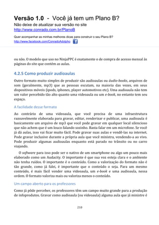Versão 1.0 - Você já tem um Plano B?
Não deixe de atualizar sua versão no site
http://www.conrado.com.br/PlanoB
Quer acompanhar as minhas melhores dicas para construir o seu Plano B?
http://www.facebook.com/ConradoAdolpho
210
ou não. O modelo que uso no NinjaPPC é exatamente o de compra de acesso mensal às
páginas do site que contém as aulas.
4.2.5 Como produzir audioaulas
Outro formato muito simples de produzir são audioaulas ou áudio-books, arquivos de
som (geralmente, mp3) que as pessoas escutam, na maioria das vezes, em seus
dispositivos móveis (ipods, iphones, player automotivos etc). Uma audioaula não tem
um valor percebido tão alto quanto uma videoaula ou um e-book, no entanto tem seu
espaço.
A facilidade desse formato
Ao contrário de uma videoaula, que você precisa de uma infraestrutura
razoavelmente elaborada para gravar, editar, renderizar e publicar, uma audioaula é
basicamente um arquivo de mp3 que você pode gravar em qualquer local silencioso
que não achem que é um louco falando sozinho. Basta falar em um microfone. Se você
já dá aulas, isso vai ficar muito fácil. Pode gravar suas aulas e vendê-las na internet.
Pode gravar inclusive durante a própria aula que você ministra, vendendo-a ao vivo.
Pode produzir algumas audioaulas enquanto está parado no trânsito ou no carro
viajando.
O software para isso pode ser o nativo de um smartphone ou algo um pouco mais
elaborado como um Audacity. O importante é que sua voz esteja clara e o ambiente
não tenha ruídos. O importante é o conteúdo. Como a valorização do formato não é
tão grande, como já falei, é importante que o conteúdo o seja. Para um mesmo
conteúdo, é mais fácil vender uma videoaula, um e-book e uma audioaula, nessa
ordem. O formato valoriza mais ou valoriza menos o conteúdo.
Um campo aberto para os professores
Como já pôde perceber, os professores têm um campo muito grande para a produção
de infoprodutos. Gravar como audioaula (ou videoaula) alguma aula que já ministre é
 
