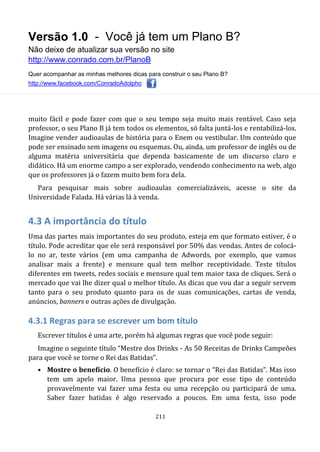 Versão 1.0 - Você já tem um Plano B?
Não deixe de atualizar sua versão no site
http://www.conrado.com.br/PlanoB
Quer acompanhar as minhas melhores dicas para construir o seu Plano B?
http://www.facebook.com/ConradoAdolpho
211
muito fácil e pode fazer com que o seu tempo seja muito mais rentável. Caso seja
professor, o seu Plano B já tem todos os elementos, só falta juntá-los e rentabilizá-los.
Imagine vender audioaulas de história para o Enem ou vestibular. Um conteúdo que
pode ser ensinado sem imagens ou esquemas. Ou, ainda, um professor de inglês ou de
alguma matéria universitária que dependa basicamente de um discurso claro e
didático. Há um enorme campo a ser explorado, vendendo conhecimento na web, algo
que os professores já o fazem muito bem fora dela.
Para pesquisar mais sobre audioaulas comercializáveis, acesse o site da
Universidade Falada. Há várias lá à venda.
4.3 A importância do título
Uma das partes mais importantes do seu produto, esteja em que formato estiver, é o
título. Pode acreditar que ele será responsável por 50% das vendas. Antes de colocá-
lo no ar, teste vários (em uma campanha de Adwords, por exemplo, que vamos
analisar mais a frente) e mensure qual tem melhor receptividade. Teste títulos
diferentes em tweets, redes sociais e mensure qual tem maior taxa de cliques. Será o
mercado que vai lhe dizer qual o melhor título. As dicas que vou dar a seguir servem
tanto para o seu produto quanto para os de suas comunicações, cartas de venda,
anúncios, banners e outras ações de divulgação.
4.3.1 Regras para se escrever um bom título
Escrever títulos é uma arte, porém há algumas regras que você pode seguir:
Imagine o seguinte título “Mestre dos Drinks - As 50 Receitas de Drinks Campeões
para que você se torne o Rei das Batidas”.
• Mostre o benefício. O benefício é claro: se tornar o “Rei das Batidas”. Mas isso
tem um apelo maior. Uma pessoa que procura por esse tipo de conteúdo
provavelmente vai fazer uma festa ou uma recepção ou participará de uma.
Saber fazer batidas é algo reservado a poucos. Em uma festa, isso pode
 