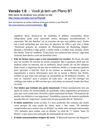 Versão 1.0 - Você já tem um Plano B?
Não deixe de atualizar sua versão no site
http://www.conrado.com.br/PlanoB
Quer acompanhar as minhas melhores dicas para construir o seu Plano B?
http://www.facebook.com/ConradoAdolpho
212
significar fama, destacar-se da multidão. O público consumidor desse
infoproduto pode estar querendo status, destaque, reconhecimento. A
expressão “Rei das Batidas” vai ao encontro do que esse público quer. Tenho
um e-mail marketing que tem taxa de abertura de 69% e que tem o título
“Download gratuito de template de Planejamento de Marketing Digital”.
Quando o benefício é algo grátis, o título tende a receber mais atenção. Gosto
dos títulos “how-to” também: “Como fazer seu cachorro latir menos”, algo bem
racional, bem direto e com um benefício claro.
• Fale de forma clara o que o seu consumidor irá receber. No título, ele sabe
que vai receber 50 receitas de drinks campeões. Não é qualquer drink que ele
poderia achar na internet, são os melhores. Desse modo, ele vai lhe comprar
duas coisas: a segurança de que são os melhores drinks e o tempo que gastaria
para aprender a fazê-los. Você já vai ensinar as medidas exatas, quais os
ingredientes e outras informações para ele se tornar o Mestre dos Drinks.
Lembre-se que mais vale entregar ao consumidor as 50 melhores receitas – já
com os "macetes" para o preparo de cada uma - do que lhe entregar um
catálogo com todas as 400 receitas que você achou na internet, sendo elas boas
ou ruins.
• Use títulos que tenham um apelo emocional. O título notadamente tem um
apelo de status, de exclusividade, de qualidade, todos argumentos persuasivos
para que você venda mais. Perceba o apelo emocional do título “10 maneiras de
perder seu dinheiro e sua segurança”. Sensibiliza a pessoa de maneira profunda
quando fala em “segurança”, muito mais do que quando fala de “dinheiro”.
• O título numérico. Como já falei, é o meu preferido. Ele costuma dar muito
certo porque dá uma noção de início, meio e fim, como “30 métodos
comprovados para acabar com as dívidas” ou ainda uma variação interessante
“15+ métodos para acabar com as dívidas” (o sinal de “+” indica “mais 15
títulos”, o que causa uma sensação de continuação de uma série.
• O título sensacionalista sempre dá certo. “A Microsoft morreu! diz blogueiro
 