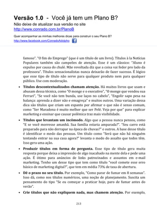 Versão 1.0 - Você já tem um Plano B?
Não deixe de atualizar sua versão no site
http://www.conrado.com.br/PlanoB
Quer acompanhar as minhas melhores dicas para construir o seu Plano B?
http://www.facebook.com/ConradoAdolpho
213
famoso”. “O fim do Emprego” (que é um título de um livro). Títulos à la Notícias
Populares também são campeões de atenção. Esse é um clássico: “Aluno é
expulso por causa do chulé. Mãe revoltada diz que a coisa vai feder pro lado da
professora”. Títulos sensacionalistas nunca deixarão de fazer sucesso. É lógico
que esse tipo de título não serve para qualquer produto nem para qualquer
público. Use com moderação.
• Títulos descontextualizados chamam atenção. Há muitos livros que usam e
abusam dessa técnica, como “O monge e o executivo”, “O monge que vendeu sua
Ferrari”, “Se você não tem bunda, use laços no cabelo”, “Engolir sapo pesa na
balança: aprenda a dizer não e emagreça” e muitos outros. Uma variação dessa
dica são títulos que criam um espanto por afirmar o que não é senso comum,
como “Ser Maradona é muito melhor que ser Pelé. Veja por que” para explicar
marketing e ensinar que causar polêmica traz mais visibilidade.
• Títulos que levantam um incômodo. Algo que a pessoa nunca pensou, como
“E se você morresse amanhã. Sua família estaria amparada?”. “Seu carro está
preparado para não derrapar na época de chuvas?” e outros. A base desse título
é identificar o medo das pessoas. Um título como “Será que não há ninguém
tentando entrar na sua casa agora?” levanta o medo do assalto que todos têm.
Isso gera uma ação.
• Produzir títulos em forma de pergunta. Esse tipo de título gera muita
resposta porque deixa a impressão de algo inacabado na mente dela e pede uma
ação. É ótimo para anúncios de links patrocinados e assuntos em e-mail
marketing. Tenho um desse tipo que tem como título “você comete esse erro
básico de marketing digital?”, que tem em média 73% de taxa de abertura.
• Dê o prazo no seu título. Por exemplo, “Como parar de fumar em 8 semanas”.
Isso dá, como nos títulos numéricos, uma noção de planejamento. Suscita um
pensamento do tipo “Se eu começar a praticar hoje, paro de fumar antes do
verão”.
• Crie títulos que não expliquem nada, mas chamem atenção. Por exemplo,
 