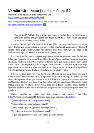Versão 1.0 - Você já tem um Plano B?
Não deixe de atualizar sua versão no site
http://www.conrado.com.br/PlanoB
Quer acompanhar as minhas melhores dicas para construir o seu Plano B?
http://www.facebook.com/ConradoAdolpho
214
“Que tal um 69?”, título de um artigo que ensine a ganhar dinheiro comprando e
vendendo carros antigos, como um fusca 1969. Se o título tiver um apelo
picante, vai ser mais clicado ainda.
A revista “Men’s Health” é campeã de títulos (Aliás, se quiser realmente aprender
sobre títulos que vendem, faça-o com as revistas populares). Veja alguns: “Detone 4
kg em 1 mês” (julho/2011), “Corpo nos trinques em 1 mês” (abril/2011), “28 jeitos de
moldar seu corpo” ou “O rei das preliminares” ( março/2011).
Um bom título fala muito em poucas palavras. Quanto mais curto, mais fácil de ser
lido e mais impacto gera, como “Pare. Olhe. Compre” para explicar como dar uma boa
chamada. Um título como “Não!” para vender um livro que ensina a dizer “não”. Como
diria Carlos Domingos no livro Criação sem pistolão, a não ser que você seja
repentista, vai ter que testar muitos títulos até chegar em um bom. Muitos significam
50, 100, 200 ou até mais. Um bom título faz o seu produto vender.
O título do meu primeiro livro foi “Google Marketing” em uma época em que o
Google estava sendo matéria de TV, aparecia no jornal e foi capa de revista várias
vezes. Nem preciso dizer que vendeu a beça. A 4ª edição passou a se chamar “Os 8 Ps
do Marketing Digital”, que também é best-seller (o título numérico). O lendário David
Ogilvy falava que “o título é lido 5 vezes mais que o texto”. Dedique muito tempo a
criar um bom título. Ele é que diferenciará um produto de sucesso de apenas mais um
produto.
Alguns padrões de título bem interessantes que encontrei no blog
http://www.nerdown.com/10-formulas-para-criar-um-titulo-chamativo:
“[número] formas de criar [palavra-chave]”,
“[número] passos para [palavra-chave]”,
“Como [fazer algo] em [ período de tempo curto]”,
“Os [número] segredos do [palavra-chave]”,
“O que não querem que você saiba sobre [palavra-chave]”,
 
