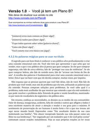 Versão 1.0 - Você já tem um Plano B?
Não deixe de atualizar sua versão no site
http://www.conrado.com.br/PlanoB
Quer acompanhar as minhas melhores dicas para construir o seu Plano B?
http://www.facebook.com/ConradoAdolpho
215
“[número] erros mais comuns ao [fazer algo]”,
“[número] razões para [fazer algo]”,
“O que todos querem saber sobre [palavra-chave]”,
“Como não [fazer algo]”,
“Você comete esse erro básico em [algo]”.
4.3.2 As palavras mágicas para se usar no título
O segredo para um bom título é conhecer o seu público-alvo profundamente e criar
uma conexão emocional com ele. Você não tem que apresentar o que acha que vai
vender, mas o que o seu público-alvo já pensa que quer comprar. Se ele quer comprar
segurança, não fale de cerca elétrica, fale de “proteger sua casa de violências”. Se ele
quer comprar beleza, não fale de vestido novo, fale de “arrasar nas festas de fim de
ano”. A escolha das palavras é fundamental para criar uma conexão emocional com o
leitor. Esta é que vai fazer com que ele decida comprar, muitas vezes, por impulso.
Não esqueça que as pessoas querem que você fale delas, não de você. Não fale do
produto que você vende, mas sim do problema que ela tem, utilizando as palavras que
ela entende. Pessoas compram soluções para problemas. Se você sabe qual é o
problema, nada mais acolhedor do que mostrar que entende o que ela está sentindo e
que pode resolver o problema dela. Entenda de gente e venda benefícios, mostrando-
os por meio do vocabulário do segmento e do público-alvo.
Em resumo, conheça as necessidades, os desejos ou os medos do seu consumidor.
Falar de doença, insegurança, acidente, falta de comida e outros que afligem a todos é
uma excelente maneira de atrair a atenção e mudar o seu grau para o máximo. O
sentimento de preservação do ser humano é muito forte e foi o que nos trouxe até
aqui nesse mundo hostil. Expressões como “Um assaltante dentro da sua casa
molestando sua família”, “Um câncer inesperado fazendo sua vida passar como um
filme na sua lembrança”, “Ser enganado por um malandro que ri de você pelas costas”
costumam causar reações instantâneas. Veja as suas próprias reações ao ler essas
 