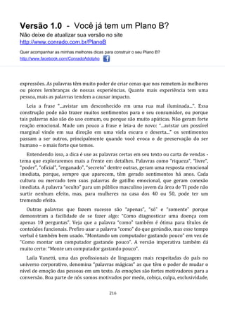 Versão 1.0 - Você já tem um Plano B?
Não deixe de atualizar sua versão no site
http://www.conrado.com.br/PlanoB
Quer acompanhar as minhas melhores dicas para construir o seu Plano B?
http://www.facebook.com/ConradoAdolpho
216
expressões. As palavras têm muito poder de criar cenas que nos remetem às melhores
ou piores lembranças de nossas experiências. Quanto mais experiência tem uma
pessoa, mais as palavras tendem a causar impacto.
Leia a frase “...avistar um desconhecido em uma rua mal iluminada...”. Essa
construção pode não trazer muitos sentimentos para o seu consumidor, ou porque
tais palavras não são do uso comum, ou porque são muito apáticas. Não geram forte
reação emocional. Mude um pouco a frase e leia-a de novo: “...avistar um possível
marginal vindo em sua direção em uma viela escura e deserta...” os sentimentos
passam a ser outros, principalmente quando você evoca o de preservação do ser
humano – o mais forte que temos.
Entendendo isso, a dica é use as palavras certas em seu texto ou carta de vendas -
tema que exploraremos mais a frente em detalhes. Palavras como “riqueza”, “livre”,
“poder”, “oficial”, “enganado”, “secreto” dentre outras, geram uma resposta emocional
imediata, porque, sempre que aparecem, têm gerado sentimentos há anos. Cada
cultura ou mercado tem suas palavras de gatilho emocional, que geram conexão
imediata. A palavra “oculto” para um público masculino jovem da área de TI pode não
surtir nenhum efeito, mas, para mulheres na casa dos 40 ou 50, pode ter um
tremendo efeito.
Outras palavras que fazem sucesso são “apenas”, “só” e “somente” porque
demonstram a facilidade de se fazer algo: “Como diagnosticar uma doença com
apenas 10 perguntas”. Veja que a palavra “como” também é ótima para títulos de
conteúdos funcionais. Prefiro usar a palavra “como” do que gerúndio, mas esse tempo
verbal é também bem usado. “Montando um computador gastando pouco” em vez de
“Como montar um computador gastando pouco”. A versão imperativa também dá
muito certo: “Monte um computador gastando pouco”.
Laila Vanetti, uma das profissionais de linguagem mais respeitadas do país no
universo corporativo, denomina “palavras mágicas” as que têm o poder de mudar o
nível de emoção das pessoas em um texto. As emoções são fortes motivadores para a
conversão. Boa parte de nós somos motivados por medo, cobiça, culpa, exclusividade,
 