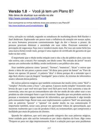 Versão 1.0 - Você já tem um Plano B?
Não deixe de atualizar sua versão no site
http://www.conrado.com.br/PlanoB
Quer acompanhar as minhas melhores dicas para construir o seu Plano B?
http://www.facebook.com/ConradoAdolpho
217
raiva, salvação ou vaidade, segundo os estudiosos de marketing direto Bob Hacker e
Axel Anderson. Explorando um pouco mais a influência da emoção em nossas ações,
os seres humanos procuram constantemente fugir da dor e buscar o prazer. As
pessoas precisam diminuir a ansiedade em suas vidas. Precisam aumentar a
percepção de segurança. Faça isso e venderá muito mais. Por isso um nome forte (ou
uma marca forte) vende mais, porque é uma espécie de certificado de garantia de que
tudo vai dar certo.
É importante que o título tenha relação com o dia a dia do público-alvo, caso isso
não ocorra, não a tocará. Por exemplo, um título como “Na estrada de Jericó” tocará
apenas um conhecedor da Bíblia, sendo ineficiente a um público-alvo ateu.
Usar também palavras como “passos”, “formas”, “maneiras”, “dicas” e outras que
deem a ideia de um passo a passo como “10 dicas para parar de fumar” ou “Pare de
fumar em apenas 10 passos”. A palavra “dica” é ótima porque dá a entender que é
algo fácil, direto e que já chegará “mastigado” para o leitor. As revistas de informática
usam e abusam dessa palavra.
Há outras palavras mágicas que também costumam dar muito certo, como “fácil” e
“simples”. Perceba como a frase “...em apenas 3 passos muito simples” transmite uma
leveza de que o que você terá que fazer será fácil para você. Isso aumenta a taxa de
conversão, uma vez que os consumidores não vão ter medo de não saber usar o seu
produto ou não conseguir fazer o que irá ensinar. Suponha que seu produto ensina às
pessoas a montarem algum material de informática, que geralmente é algo temido
pelo consumidor leigo. Nesse caso, usar explicitamente a palavra “fácil” em associação
com as palavras “passos” e “apenas” vai ajudar muito na sua comunicação. É
importante também, nesse caso, pensar em apresentar vídeos de apresentação, que
mostrem realmente que o uso do produto é fácil, ou testemunhais, que comprovem a
facilidade por meio de palavras de clientes.
Quando for adjetivos, que será uma grande categoria das suas palavras mágicas,
tome cuidado para não usá-los tomando-os por único objetivo da frase. Algo como
“Prepare-se para ver algo impressionante. Esta é a solução para que seus problemas
 