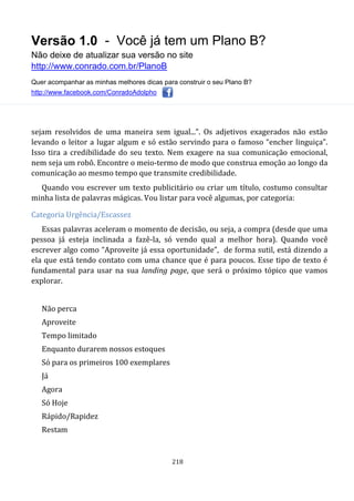 Versão 1.0 - Você já tem um Plano B?
Não deixe de atualizar sua versão no site
http://www.conrado.com.br/PlanoB
Quer acompanhar as minhas melhores dicas para construir o seu Plano B?
http://www.facebook.com/ConradoAdolpho
218
sejam resolvidos de uma maneira sem igual...”. Os adjetivos exagerados não estão
levando o leitor a lugar algum e só estão servindo para o famoso “encher linguiça”.
Isso tira a credibilidade do seu texto. Nem exagere na sua comunicação emocional,
nem seja um robô. Encontre o meio-termo de modo que construa emoção ao longo da
comunicação ao mesmo tempo que transmite credibilidade.
Quando vou escrever um texto publicitário ou criar um título, costumo consultar
minha lista de palavras mágicas. Vou listar para você algumas, por categoria:
Categoria Urgência/Escassez
Essas palavras aceleram o momento de decisão, ou seja, a compra (desde que uma
pessoa já esteja inclinada a fazê-la, só vendo qual a melhor hora). Quando você
escrever algo como “Aproveite já essa oportunidade”, de forma sutil, está dizendo a
ela que está tendo contato com uma chance que é para poucos. Esse tipo de texto é
fundamental para usar na sua landing page, que será o próximo tópico que vamos
explorar.
Não perca
Aproveite
Tempo limitado
Enquanto durarem nossos estoques
Só para os primeiros 100 exemplares
Já
Agora
Só Hoje
Rápido/Rapidez
Restam
 
