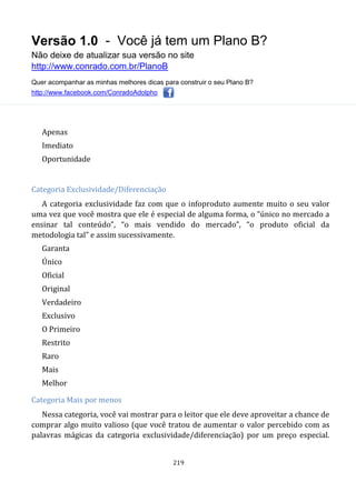 Versão 1.0 - Você já tem um Plano B?
Não deixe de atualizar sua versão no site
http://www.conrado.com.br/PlanoB
Quer acompanhar as minhas melhores dicas para construir o seu Plano B?
http://www.facebook.com/ConradoAdolpho
219
Apenas
Imediato
Oportunidade
Categoria Exclusividade/Diferenciação
A categoria exclusividade faz com que o infoproduto aumente muito o seu valor
uma vez que você mostra que ele é especial de alguma forma, o “único no mercado a
ensinar tal conteúdo”, “o mais vendido do mercado”, “o produto oficial da
metodologia tal” e assim sucessivamente.
Garanta
Único
Oficial
Original
Verdadeiro
Exclusivo
O Primeiro
Restrito
Raro
Mais
Melhor
Categoria Mais por menos
Nessa categoria, você vai mostrar para o leitor que ele deve aproveitar a chance de
comprar algo muito valioso (que você tratou de aumentar o valor percebido com as
palavras mágicas da categoria exclusividade/diferenciação) por um preço especial.
 