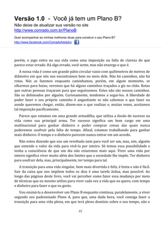 Versão 1.0 - Você já tem um Plano B?
Não deixe de atualizar sua versão no site
http://www.conrado.com.br/PlanoB
Quer acompanhar as minhas melhores dicas para construir o seu Plano B?
http://www.facebook.com/ConradoAdolpho
22
porém, o jogo entra na sua vida como uma imposição ou falta de clareza do que
parece estar errado. Há algo errado, você sente, mas não enxerga o que é.
A nossa vida é como um grande pátio circular vazio com quilômetros de metros de
diâmetro em que nós nos encontramos bem no meio dele. Não há caminhos, não há
rotas. Nós as fazemos enquanto caminhamos, porém, em algum momento, se
olharmos para baixo, veremos que há alguns caminhos traçados a giz no chão. Rotas
que outras pessoas traçaram para que seguíssemos. Estes não são nossos caminhos.
São os delineados por alguém. Curiosamente, tendemos a segui-los. A liberdade de
poder fazer o seu próprio caminho é angustiante se não sabemos o que fazer ou
aonde queremos chegar, então, dizem-nos o que realizar e, muitas vezes, aceitamos
tal imposição pacificamente.
Parece que estamos em uma grande armadilha, que utiliza a ilusão do sucesso na
vida como sua principal arma. Ter sucesso significa um bom cargo em uma
multinacional para ganhar dinheiro e poder comprar coisas das quais nunca
poderemos usufruir pela falta de tempo. Afinal, estamos trabalhando para ganhar
mais dinheiro. O tempo e o dinheiro parecem nunca entrar em um acordo.
Não estou dizendo que sou um revoltado nem para você ser um, mas, sim, alguém
que entende o valor da vida para vivê-la por inteiro. Só temos essa possibilidade e
tenha a consciência de que um dia não estaremos mais aqui. Viver uma vida por
inteiro significa viver muito além dos limites que a sociedade lhe impõe. Ter dinheiro
para usufruir dela, mas, principalmente, ter tempo para tal.
A transição para uma vida singular, bem mais divertida e feliz, é lenta e não é fácil.
Sair da caixa que nos impõem todos os dias é uma tarefa árdua, mas possível. Ao
longo das páginas deste livro, você vai perceber como fazer essa mudança por meio
de técnicas que eu mesmo utilizo para viver cada vez a vida que eu quero, com tempo
e dinheiro para fazer o que eu gosto.
Vou ensiná-la a desenvolver um Plano B enquanto continua, paralelamente, a viver
segundo seu padronizado Plano A, para que, uma dada hora, você consiga fazer a
transição para uma vida plena, em que terá pleno domínio sobre o seu tempo, não o
 