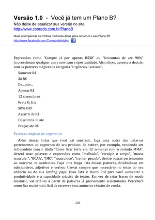 Versão 1.0 - Você já tem um Plano B?
Não deixe de atualizar sua versão no site
http://www.conrado.com.br/PlanoB
Quer acompanhar as minhas melhores dicas para construir o seu Plano B?
http://www.facebook.com/ConradoAdolpho
220
Expressões como “Compre já por apenas R$30” ou “Descontos de até 90%”
impressionam qualquer um e mostram a oportunidade. Além disso, apresse a decisão
com as palavras mágicas da categoria “Urgência/Escassez”.
Somente R$
Só R$
De... por...
Apenas R$
12 x sem Juros
Frete Grátis
50% OFF
A partir de R$
Descontos de até
Preços até R$
Palavras mágicas do segmento
Além dessas listas que você vai construir, faça uma outra das palavras
pertencentes ao segmento do seu produto. Se estiver, por exemplo, vendendo um
infoproduto com o título “Como ficar forte em 12 semanas com o método MMA”,
deverá usar palavras e expressões como “malhado”, “esculpir o corpo”, “massa
muscular”, “BCAA”, “IMC”, “musculoso”, “treinar pesado”, dentre outras pertencentes
ao universo de academias. Faça uma longa lista dessas palavras, dividindo-as em
substantivos, adjetivos e verbos. Use-as sempre que necessário no texto do seu
anúncio ou de sua landing page. Essa lista é muito útil para você aumentar a
produtividade e a capacidade criativa de textos. Em vez de criar frases de modo
aleatório, vai criá-las a partir de palavras já previamente selecionadas. Perceberá
como fica muito mais fácil de escrever seus anúncios e textos de venda.
 