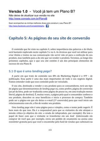 Versão 1.0 - Você já tem um Plano B?
Não deixe de atualizar sua versão no site
http://www.conrado.com.br/PlanoB
Quer acompanhar as minhas melhores dicas para construir o seu Plano B?
http://www.facebook.com/ConradoAdolpho
222
Capítulo 5: As páginas do seu site de conversão
O conteúdo que foi visto no capítulo 4, sobre importância das palavras e do título,
será bastante explorado neste capítulo 5 e no 6. As técnicas que você vai utilizar para
criar títulos e textos na sua comunicação vão servir não só para a confecção do seu
produto, mas também para a do site que vai vender o produto. Veremos, ao longo dos
próximos capítulos, que o que seu site contém é um dos principais elementos de
sucesso do seu Plano B.
5.1 O que é uma landing page?
A parte em que trato de conteúdo nos 8Ps do Marketing Digital é o 4ºP – de
publicação. Essa parte é uma das mais importantes de todo o seu negócio digital.
Vamos entender onde que esse conteúdo pode ser veiculado.
O seu site, destinado a vender o seu produto para os consumidores, terá um tipo
de página que denominaremos de landing page ou, como prefiro, página de conversão
(ao pé da letra, pode ser traduzida como página de pouso ou, em uma tradução menos
literal, página de destino). É, muitas vezes, a página pela qual o consumidor conhece o
seu produto, descobre os seus benefícios e inicia o processo de compra. Também
pode ser a página em que ele deixa o e-mail (1ª conversão) para que você inicie um
relacionamento com ele, a fim de vender seu produto.
Uma landing page não é uma página pura e simples, como o nome pode sugerir. É
bem mais do que isso. Ela é a responsável para que os visitantes do site atinjam a
missão crítica (o objetivo do site: a venda do infoproduto, por exemplo). Ela tem o
papel de fazer com que o visitante se transforme em um lead (interessado em
comprar de você que, por exemplo, envia um pedido de orçamento ou assina uma
newsletter gratuita para que você o encaminhe pelo funil de vendas que culminará na
 