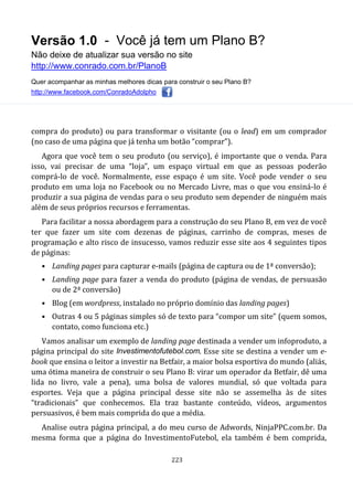 Versão 1.0 - Você já tem um Plano B?
Não deixe de atualizar sua versão no site
http://www.conrado.com.br/PlanoB
Quer acompanhar as minhas melhores dicas para construir o seu Plano B?
http://www.facebook.com/ConradoAdolpho
223
compra do produto) ou para transformar o visitante (ou o lead) em um comprador
(no caso de uma página que já tenha um botão “comprar”).
Agora que você tem o seu produto (ou serviço), é importante que o venda. Para
isso, vai precisar de uma “loja”, um espaço virtual em que as pessoas poderão
comprá-lo de você. Normalmente, esse espaço é um site. Você pode vender o seu
produto em uma loja no Facebook ou no Mercado Livre, mas o que vou ensiná-lo é
produzir a sua página de vendas para o seu produto sem depender de ninguém mais
além de seus próprios recursos e ferramentas.
Para facilitar a nossa abordagem para a construção do seu Plano B, em vez de você
ter que fazer um site com dezenas de páginas, carrinho de compras, meses de
programação e alto risco de insucesso, vamos reduzir esse site aos 4 seguintes tipos
de páginas:
• Landing pages para capturar e-mails (página de captura ou de 1ª conversão);
• Landing page para fazer a venda do produto (página de vendas, de persuasão
ou de 2ª conversão)
• Blog (em wordpress, instalado no próprio domínio das landing pages)
• Outras 4 ou 5 páginas simples só de texto para “compor um site” (quem somos,
contato, como funciona etc.)
Vamos analisar um exemplo de landing page destinada a vender um infoproduto, a
página principal do site Investimentofutebol.com. Esse site se destina a vender um e-
book que ensina o leitor a investir na Betfair, a maior bolsa esportiva do mundo (aliás,
uma ótima maneira de construir o seu Plano B: virar um operador da Betfair, dê uma
lida no livro, vale a pena), uma bolsa de valores mundial, só que voltada para
esportes. Veja que a página principal desse site não se assemelha às de sites
“tradicionais” que conhecemos. Ela traz bastante conteúdo, vídeos, argumentos
persuasivos, é bem mais comprida do que a média.
Analise outra página principal, a do meu curso de Adwords, NinjaPPC.com.br. Da
mesma forma que a página do InvestimentoFutebol, ela também é bem comprida,
 