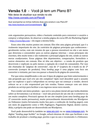 Versão 1.0 - Você já tem um Plano B?
Não deixe de atualizar sua versão no site
http://www.conrado.com.br/PlanoB
Quer acompanhar as minhas melhores dicas para construir o seu Plano B?
http://www.facebook.com/ConradoAdolpho
224
com argumentos persuasivos, vídeo e bastante conteúdo para convencer o usuário a
comprar o infoproduto. Se observar a minha página do curso 8Ps do Marketing Digital
– http://curso.8ps.com – ela segue a mesma linha.
Esses sites têm muitos pontos em comum. Eles têm uma página principal, que é a
realmente importante do site. Ao contrário de páginas principais que conhecemos -
geralmente curtas, com um resumo do que a pessoa encontrará no site e um menu
que direciona o consumidor para as outras páginas internas – essas principais são
enormes, têm muito texto e são realmente a principal página do site, sendo as outras
meras coadjuvantes. Essas páginas têm depoimentos, comparações, formulário e
outros elementos em comum. Elas só têm um objetivo - a venda do produto que
descrevem e explicam ou pelo menos a captação do e-mail do consumidor. Por isso
são chamadas de “páginas de conversão”, seja de 1ª (captura do e-mail) ou de 2ª
conversão (compra do produto). Uma landing page é uma página com foco em
converter o visitante, por isso vou passar a chamá-la de página de conversão.
Por que estou simplificando o site aos 4 tipos de páginas que listei anteriormente e
não propondo que você crie um site complexo? Após você descobrir qual o assunto
que vai explorar e qual o infoproduto ou serviço que vai começar a vender, deverá
colocar no ar o site responsável por tais vendas. Vamos começar com um único
produto ou serviço para facilitar o seu ingresso nesse novo mundo.
Para vender um único produto – que será o seu plano inicial até que tenha domínio
sobre as ferramentas e as técnicas – você não precisará de um site de e-commerce ou
um muito complexo. Precisará apenas de um site simples (com uma landing page de
2ª conversão muito persuasiva), muito provavelmente desenvolvida em Wordpress
ou Unbounce (outra ferramenta muito boa para a confecção de landing pages), com
um meio de pagamento como o UOL PagSeguro, Pagamento Digital, dentre outros.
Aliás, o próprio site pode ser desenvolvido em Wordpress.
Você pode desenvolvê-la também no www.wix.com ou no www.instapage.com. Se
digitar “landing page builder” no Google, achará dezenas de sites que facilitam o seu
trabalho de produzir a landing page, porém o que eu uso e recomendo é a Unbounce.
 