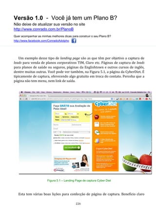 Versão 1.0 - Você já tem um Plano B?
Não deixe de atualizar sua versão no site
http://www.conrado.com.br/PlanoB
Quer acompanhar as minhas melhores dicas para construir o seu Plano B?
http://www.facebook.com/ConradoAdolpho
226
Um exemplo desse tipo de landing page são as que têm por objetivo a captura de
leads para venda de planos corporativos TIM, Claro etc. Páginas de captura de leads
para planos de saúde ou seguros, páginas da Englishtown e outros cursos de inglês,
dentre muitas outras. Você pode ver também, na Figura 5.1, a página da CyberDiet. É
tipicamente de captura, oferecendo algo gratuito em troca do contato. Perceba que a
página não tem menu, nem link de saída.
Figura 5.1 – Landing Page de captura Cyber Diet
Esta tem várias boas lições para confecção de página de captura. Benefício claro
 