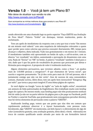 Versão 1.0 - Você já tem um Plano B?
Não deixe de atualizar sua versão no site
http://www.conrado.com.br/PlanoB
Quer acompanhar as minhas melhores dicas para construir o seu Plano B?
http://www.facebook.com/ConradoAdolpho
227
sendo oferecido em uma chamada logo na parte superior “Faça GRÁTIS sua Avaliação
de Peso Ideal!”. Palavra “Grátis” em destaque, iniciais maiúsculas, ponto de
exclamação.
Tem um apelo de imediatismo da resposta com a seta que traz o texto “Em menos
de um minuto você saberá:” com uma sequência de informações relevantes a quem
quer perder peso como calorias que precisa consumir diariamente, IMC, tempo para
alcançar o objetivo, dieta indicada. Tudo isso gratuitamente e em menos de 1 minuto.
O imediatismo também está apresentado no botão de ação, o call-to-action, com os
dizeres “ver resultado” em itálico, aumentando a percepção de dinamismo com uma
seta. Nada de “Enviar” ou “OK” no botão. A palavra “resultado” também é ideal para o
site, dado que é que faz parte do vocabulário de pessoas que procuram por dietas e
fórmulas para emagrecer. A proposta de valor é realmente muito boa.
Alguns elementos persuasivos, que veremos adiante, como a frase “...já ajudou
mais de 110.000 pessoas a emagrecer!”. O que chamamos de “prova social”, que
suscita o seguinte pensamento: “Se já deu certo para mais de 110 mil pessoas, não é
justamente comigo que não vai dar certo”. Case de sucesso de uma consumidora
comum, chamada Lorena. Além disso, tem um apelo bem mensurável “Emagreça 4kg
por mês!”, que torna a peça mais tangível. É uma ótima página de captura.
Se você digitar no Google “curso de inglês” ou “aula de inglês online”, encontrará
um anúncio de links patrocinados da Englishtown. Eles trabalham muito com landing
pages de captura. Do mesmo modo, suas landing pages não têm praticamente nenhum
link de saída (a não ser na parte inferior da página para a fan page no Facebook, perfil
no Twitter e canal do YouTube, que praticamente nem conseguimos perceber direito),
mas há vários elementos de persuasão como a palavra “GRÁTIS!”.
Analisando landing page, vemos que um ponto que elas têm em comum que
rapidamente podemos observar é o layout humanizado, com pessoas reais.
Geralmente, algo “GRÁTIS” em maiúsculas, um belo layout e o oferecimento de algo de
valor (consultoria gratuita, uma avaliação gratuita, dieta ideal, e-book, videoaula) em
troca de contato qualificado sendo ativado por meio de um formulário lateral
 
