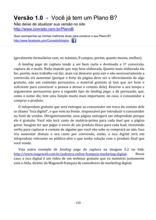 Versão 1.0 - Você já tem um Plano B?
Não deixe de atualizar sua versão no site
http://www.conrado.com.br/PlanoB
Quer acompanhar as minhas melhores dicas para construir o seu Plano B?
http://www.facebook.com/ConradoAdolpho
228
(geralmente formulários com, no máximo, 8 campos, porém, quanto menos, melhor).
A landing page de captura tende a ser bem curta e destinada a 1ª conversão,
captura de e-mails. Nada impede que seja bem elaborada. Quanto mais elaborada ela
for, porém, mais trabalho vai dar, mais vai demorar para sair e não necessariamente a
conversão irá aumentar (porque o forte da página deve ser o oferecimento de algo
gratuito, não um conteúdo persuasivo, o material gratuito já tem que ser bom o
suficiente para convencer a pessoa a deixar o contato dela). Reserve o seu tempo e
argumentos persuasivos para o segundo tipo de landing page, a de persuasão, que,
como o nome diz, tem uma função muito mais importante, no caso, o consumidor a
comprar o produto.
O infoproduto gratuito que será entregue ao consumidor em troca do contato dele
se chama “Isca digital”, o que vem na frente, responsável por introduzir o consumidor
no funil de vendas. Obrigatoriamente, essa página entregará um infoproduto porque
ele é gratuito. Você não terá custo de matéria-prima para cada lead que a página
gerar. Imagine ter que pagar o envio de um produto físico para cada lead, investindo
verba para capturar o contato de alguém que você não sabe se comprará ou não. Isso
iria aumentar demais o seu custo por conversão, então, a isca digital será um
infoproduto relevante ao público-alvo e que tenha relação com o produto final que
você vende.
Veja outro exemplo de landing page de captura na imagem 5.2 no link:
http://www.magoweb.com.br/palestra-online-franquia-marketing-digital. Nesse
caso, a isca digital é um vídeo de um webinar gratuito que eu ministrei juntamente
com o Atila, diretor da Magoweb franquia de consultores de marketing digital.
 