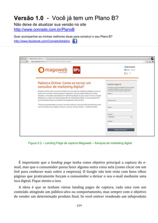 Versão 1.0 - Você já tem um Plano B?
Não deixe de atualizar sua versão no site
http://www.conrado.com.br/PlanoB
Quer acompanhar as minhas melhores dicas para construir o seu Plano B?
http://www.facebook.com/ConradoAdolpho
229
Figura 5.2 – Landing Page de captura Magoweb – franquia de marketing digital
É importante que a landing page tenha como objetivo principal a captura do e-
mail, mas que o consumidor possa fazer alguma outra coisa nela (como clicar em um
link para conhecer mais sobre a empresa). O Google não tem visto com bons olhos
páginas que praticamente forçam o consumidor a deixar o seu e-mail mediante uma
isca digital. Fique atento a isso.
A ideia é que se tenham várias landing pages de captura, cada uma com um
conteúdo atingindo um público-alvo ou comportamento, mas sempre com o objetivo
de vender um determinado produto final. Se você estiver vendendo um infoproduto
 