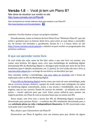 Versão 1.0 - Você já tem um Plano B?
Não deixe de atualizar sua versão no site
http://www.conrado.com.br/PlanoB
Quer acompanhar as minhas melhores dicas para construir o seu Plano B?
http://www.facebook.com/ConradoAdolpho
23
contrário. Vou lhe ensinar a traçar seu próprio caminho.
Periodicamente, reúno os leitores do livro Plano B nos “Webinars Plano B”, que são
online e gratuitos para os leitores deste livro, para ouvir as suas ideias e aconselhá-
los. As turmas são limitadas e, geralmente, duram de 1 a 2 horas. Entre no site
http://www.conrado.com.br/planob e cadastre-se para receber as programações dos
próximos webinars.
O que vai aprender neste livro
Se você ainda não sabe, antes de lhe falar sobre o que este livro vai ensinar, vou
contar uma história. Há alguns anos, criei uma metodologia de marketing digital,
denominada 8Ps do Marketing Digital e a divulguei pelo mundo por meio de um livro
homônimo (que é editado, atualmente, em 11 países). Se você ainda não tem o livro, é
uma boa ideia adquiri-lo e, ao longo de sua leitura, vai descobrir por que.
Para entender melhor a metodologia, veja esse vídeo no YouTube com 2 horas de
explicação sobre os 8Ps do Marketing Digital.
O livro 8Ps do Marketing Digital ensina como, por meio de uma metodologia, pode
alocar recursos (tempo, dinheiro, equipe) de modo muito mais inteligente em ações
de marketing digital, aumentando, assim, a sua receita e rentabilidade, seja no seu
negócio, seja na sua carreira. Diante do sucesso do método – já utilizado em vários
países –, resolvi aplicá-lo para que você, leitor, possa utilizá-lo para montar um
negócio paralelo, seu Plano B, com as mesmas bases que eu ensino nos 8Ps.
Desse modo, este livro traz a teoria dos 8Ps do Marketing Digital, resumida e
direcionada para pessoas físicas - a essência dos 8Ps totalmente direcionada para a
sua satisfação plena na vida e independência financeira. Os 8Ps mostrando como
você pode criar o seu Plano B.
Mas, afinal, o que é desenvolver um Plano B?
Desenvolver um Plano B significa criar um sistema para que, dentro de alguns
 