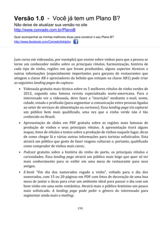 Versão 1.0 - Você já tem um Plano B?
Não deixe de atualizar sua versão no site
http://www.conrado.com.br/PlanoB
Quer acompanhar as minhas melhores dicas para construir o seu Plano B?
http://www.facebook.com/ConradoAdolpho
230
(um curso em videoaulas, por exemplo) que ensine sobre vinhos para que a pessoa se
torne um conhecedor médio sobre os principais rótulos, harmonização, história de
cada tipo de vinho, regiões em que foram produzidos, alguns aspectos técnicos e
outras informações (especialmente importantes para garçons de restaurantes que
atingem a classe AB e apreciadores da bebida que estejam na classe AB1) pode criar
as seguintes landing pages de captura:
• Videoaula gratuita mais técnica sobre os 5 melhores rótulos de vinho verdes de
2012, segundo uma famosa revista especializada norte-americana. Para o
interessado ver a videoaula, deve fazer a “inscrição” mediante e-mail, nome,
cidade, estado e profissão (para segmentar a comunicação entre pessoas ligadas
ao setor de serviços de alimentação ou curiosos). Essa landing page irá capturar
um público bem mais qualificado, uma vez que o vinho verde não é tão
conhecido no Brasil;
• Apresentação de slides em PDF gratuita sobre as regiões mais famosas de
produção de vinhos e seus principais rótulos. A apresentação trará alguns
mapas, fotos de rótulos e textos sobre a produção de vinhos naquele lugar, dicas
de como chegar lá e várias outras informações para turistas sofisticados. Esta
atrairá um público que goste de fazer viagens culturais e, portanto, qualificado
como comprador de vinhos mais caros;
• Podcast gratuito sobre a história do vinho do porto, os principais rótulos e
curiosidades. Essa landing page atrairá um público mais leigo que quer só ter
mais conhecimento para se exibir em uma mesa de restaurante para seus
amigos.
• E-book “Um dia dos namorados regado a vinho”, voltado para o dia dos
namorados, com 15 ou 20 páginas em PDF com fotos de decoração de uma boa
mesa de jantar e dicas para criar um ambiente ideal para passar o dia com um
bom vinho em uma noite romântica. Atrairá mais o público feminino um pouco
mais sofisticado. A landing page pode pedir o gênero do interessado para
segmentar ainda mais o mailing;
 