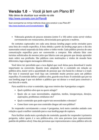 Versão 1.0 - Você já tem um Plano B?
Não deixe de atualizar sua versão no site
http://www.conrado.com.br/PlanoB
Quer acompanhar as minhas melhores dicas para construir o seu Plano B?
http://www.facebook.com/ConradoAdolpho
231
• Videoaula gratuita de poucos minutos (entre 5 e 10) sobre como servir vinhos
corretamente em restaurantes, direcionada para garçons e maîtres.
Os contatos capturados em cada uma dessas landing pages serão enviados para
uma lista de e-mails específica. A lista obtida a partir da landing page para o dia dos
namorados estará separada da lista sobre o vinho verde. Cada público precisa de uma
comunicação específica para ser convencido a comprar. Não adianta falar com
turistas sofisticados do mesmo jeito que falaria com um garçom que deseja aprender
mais sobre sua profissão. São públicos com motivações e visões de mundo bem
diferentes, logo exigem mensagens diferentes.
Você deve ter percebido que a isca digital que você deixa para download é muito
importante na conversão. Quanto mais adaptado for o conteúdo em relação ao
público-alvo, maior será a quantidade de pessoas que vão baixá-lo e deixar o e-mail.
Por isso é essencial que você faça um conteúdo muito preciso para um público
específico. O conteúdo define o público-alvo, guarde essa frase. O conteúdo que por na
sua landing page é que vai definir o público que vai deixar o e-mail para construir a
sua lista de e-mails.
Para auxiliá-lo a criar o conteúdo, siga esse roteiro das 4 perguntas a seguir:
• Qual o público-alvo que eu quero atingir?
• Quais são as suas necessidades, angústias, medos, inseguranças, desejos,
aspirações, problemas cotidianos etc?
• Qual o conteúdo que pode suprir tais necessidades e desejos?
• Como fazer com que esse conteúdo chegue até esse público?
Se responder corretamente a essas 4 perguntas, terá meio caminho andado com
relação a qual o melhor conteúdo para a sua landing page de captura.
Para facilitar ainda mais a produção de conteúdo, quando for responder à primeira
pergunta, sobre quem é o seu público-alvo, crie uma persona (um representante
padrão do público-alvo). Uma das personas que representavam o meu público-alvo da
 