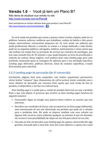 Versão 1.0 - Você já tem um Plano B?
Não deixe de atualizar sua versão no site
http://www.conrado.com.br/PlanoB
Quer acompanhar as minhas melhores dicas para construir o seu Plano B?
http://www.facebook.com/ConradoAdolpho
233
Se você vende um produto que ensine a pessoa a fazer receitas rápidas, pode ter os
públicos: homens solteiros, mulheres que trabalham, cuidam da família e têm pouco
tempo, universitários, restaurantes pequenos etc. Se você vende um software que
ajuda profissionais liberais a controlar as contas e o tempo dedicado a cada cliente,
pode ter os seguintes públicos: advogados, médicos, nutricionistas e vários outros que
não tenham um tempo fixo na prestação do serviço (ao contrário de psicólogos, que
tem uma consulta fixa de 50 minutos o que ajuda bastante na hora da precificação e
controle de contas). Nesse negócio, você poderia fazer uma landing page para cada
profissão, mostrando quais as vantagens do software para a sua atividade específica.
Landing page diferentes, públicos diversos, listas de contatos específicas, e-mails
direcionados para cada lista.
5.2.2 Landing page de persuasão (de 2ª conversão)
Geralmente, páginas bem mais compridas, com muitos argumentos persuasivos,
vários botões “comprar” (que chamaremos de call-to-action), muito conteúdo com o
único objetivo de persuadir um consumo final, aquilo que você vende de fato (o
produto, o infoproduto, o serviço ou o infoserviço).
Essa landing page é a usada para a venda do produto back-end, ou seja o produto
final, o que vem depois. O processo que envolve as duas landing pages funciona da
seguinte maneira:
• Consumidor digita no Google uma palavra-chave relativa ao assunto que tem
interesse;
• Descobre nos resultados de busca, seja na natural ou na busca paga (Adwords),
uma comunicação do seu site oferecendo um produto que pode ser a solução
para o problema dele. Ele pode se deparar também com essa solução em
alguma rede social ou outro ambiente qualquer na internet. O que ele descobre
em resumo é uma possibilidade de clique em um link para entrar no seu site;
• Clicando no link, ele descobre uma landing page de captura, oferecendo-lhe algo
gratuito, trocando pelo e-mail dele. Esta tem como objetivo a captura do e-mail
 