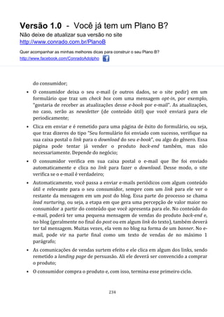 Versão 1.0 - Você já tem um Plano B?
Não deixe de atualizar sua versão no site
http://www.conrado.com.br/PlanoB
Quer acompanhar as minhas melhores dicas para construir o seu Plano B?
http://www.facebook.com/ConradoAdolpho
234
do consumidor;
• O consumidor deixa o seu e-mail (e outros dados, se o site pedir) em um
formulário que traz um check box com uma mensagem opt-in, por exemplo,
“gostaria de receber as atualizações desse e-book por e-mail”. As atualizações,
no caso, serão as newsletter (de conteúdo útil) que você enviará para ele
periodicamente;
• Clica em enviar e é remetido para uma página de êxito do formulário, ou seja,
que traz dizeres do tipo “Seu formulário foi enviado com sucesso, verifique na
sua caixa postal o link para o download do seu e-book”, ou algo do gênero. Essa
página pode tentar já vender o produto back-end também, mas não
necessariamente. Depende do negócio;
• O consumidor verifica em sua caixa postal o e-mail que lhe foi enviado
automaticamente e clica no link para fazer o download. Desse modo, o site
verifica se o e-mail é verdadeiro;
• Automaticamente, você passa a enviar e-mails periódicos com algum conteúdo
útil e relevante para o seu consumidor, sempre com um link para ele ver o
restante da mensagem em um post do blog. Essa parte do processo se chama
lead nurturing, ou seja, a etapa em que gera uma percepção de valor maior no
consumidor a partir do conteúdo que você apresenta para ele. No conteúdo do
e-mail, poderá ter uma pequena mensagem de vendas do produto back-end e,
no blog (geralmente no final do post ou em algum link do texto), também deverá
ter tal mensagem. Muitas vezes, ela vem no blog na forma de um banner. No e-
mail, pode vir na parte final como um texto de vendas de no máximo 1
parágrafo;
• As comunicações de vendas surtem efeito e ele clica em algum dos links, sendo
remetido a landing page de persuasão. Ali ele deverá ser convencido a comprar
o produto;
• O consumidor compra o produto e, com isso, termina esse primeiro ciclo.
 