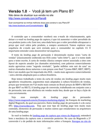 Versão 1.0 - Você já tem um Plano B?
Não deixe de atualizar sua versão no site
http://www.conrado.com.br/PlanoB
Quer acompanhar as minhas melhores dicas para construir o seu Plano B?
http://www.facebook.com/ConradoAdolpho
235
O conteúdo que o consumidor receberá nos e-mails de relacionamento, após
deixar o e-mail na landing page de captura, é que irá aumentar o valor percebido do
seu produto junto a ele. Com isso, uma dada hora que o valor percebido ultrapassar o
preço que você cobra pelo produto, a compra acontecerá. Vamos explorar essa
sequência de e-mails que será enviada para o consumidor no capítulo 13. É
importante entender como desenvolver tal sequência.
O texto da landing page de persuasão é denominado muitas vezes “carta de
vendas” (classicamente conhecida nos EUA como “sales letter”) , que é o nome dado
para o texto escrito. A carta de vendas clássica sempre esteve associada a sites com
layout de aspecto amador (os chamados minissites), com palavras comercialmente
muito agressivas como “segredo revelado”, “ganhe milhões sem sair de casa” ou
outras chamadas dessa natureza e com preços com final 7 (como R$67, R$57, R$97).
Este é um modelo que foi importado dos EUA – muito mais agressivo comercialmente
- sem a devida adaptação para a cultura brasileira.
Hoje temos trabalhado o texto da carta de vendas em landing pages muito mais
agradáveis visualmente, argumentos mais adaptados à cultura brasileira de vendas,
preços que terminam em 9 (é muito mais comum no Brasil preços de R$49 e R$19,90
do que R$47 ou R$17). A landing page de conversão, trabalhando em conjunto com a
de persuasão, tem uma eficiência em vendas muito boa, desde que se faça a lição de
casa corretamente.
Veja esse exemplo de landing page de persuasão:
http://www.magoweb.com.br/franquia-marketing-digital/ da franquia de marketing
digital Magoweb, da qual sou parceiro. Outra landing page de persuasão é a do curso
8Ps: http://curso.8ps.com. Veja que esse tipo de landing page tem muito mais
conteúdo, elementos de persuasão e muitos outros que estudaremos na arquitetura
de uma landing page.
Se você se lembra da landing page de captura que vimos da Magoweb, entenderá
bem a mecânica da captura com a conversão posterior. No caso da Magoweb a 2ª
conversão é a de pedido de mais informações sobre a franquia. Navegue no site da
 