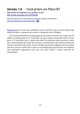 Versão 1.0 - Você já tem um Plano B?
Não deixe de atualizar sua versão no site
http://www.conrado.com.br/PlanoB
Quer acompanhar as minhas melhores dicas para construir o seu Plano B?
http://www.facebook.com/ConradoAdolpho
236
Magoweb para ver como que a dinâmica ocorre na prática. Veja os call-to-actions logo
abaixo do vídeo, a sequencia de e-mails e a integração com a Hubspot.
É de responsabilidade da landing page de persuasão converter um e-mail, que foi
obtido na landing page de 1ª conversão, em uma compra do produto final, ou seja,
gerar a 2ª conversão, que é a parte mais difícil. Na descrição desse processo, vemos
que a automatização de vendas faz com que o resultado final pela internet tenha uma
taxa de conversão muito maior. Vamos estudar nas próximas páginas com ose produz
uma boa carta de vendas não só para a sua landing page de persuasão, mas também
você aprenderá argumentos para usar nos seus e-mails e outros materiais de
comunicação.
 