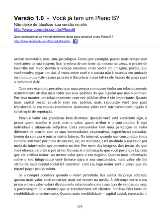 Versão 1.0 - Você já tem um Plano B?
Não deixe de atualizar sua versão no site
http://www.conrado.com.br/PlanoB
Quer acompanhar as minhas melhores dicas para construir o seu Plano B?
http://www.facebook.com/ConradoAdolpho
239
ordem monetária, mas, sim, psicológica. Como, por exemplo, passar mais tempo com
você antes de sua viagem, ficar credora de um favor da mesma natureza, o prazer de
fazer-lhe um favor devido à relação amorosa entre vocês etc. Imagine, porém, que
você resolva pegar um táxi. A troca entre você e o taxista não é baseada em amizade
ou amor, o que vale a pena para ele é lhe cobrar o que talvez ele fizesse de graça para
a namorada dele.
Com esse exemplo, percebeu que uma pessoa com quem tenha um relacionamento
naturalmente atribui mais valor aos seus pedidos do que alguém que não o conhece.
Por isso manter um relacionamento com seu público-alvo é tão importante. Quanto
mais capital social constrói com seu público, mais reputação você tem para
transformá-lo em capital econômico. Aumentar valor está intrinsecamente ligado à
construção de reputação.
Preço e valor são grandezas bem distintas. Quando você está vendendo algo, o
preço quem escolhe é você, mas o valor, quem atribui é o consumidor. É algo
individual e altamente subjetivo. Cada consumidor tem uma percepção de valor
diferente de acordo com as suas necessidades, expectativas, experiências passadas,
timing da compra e outros vários fatores. Na internet, quando um consumidor toma
contato com você por meio de um site, ele, na realidade, está medindo o seu valor por
meio da informação que encontra no site. Por meio das imagens, dos textos, do que
você oferece para ele e por aí vai. Ou seja, é a informação que você posta que faz com
que ele atribua maior ou menor valor para o seu negócio. Quanto mais informação
sobre o seu infoproduto você fornece para o seu consumidor, mais valor ele lhe
atribuirá, mais capital social irá construir com ele, logo maior será o preço que ele
topará pagar pelo produto.
Se a compra acontece quando o valor percebido fica acima do preço cobrado,
quanto mais valor você construir, mais vai vender na média. A diferença entre o seu
preço e o seu valor estará diretamente relacionado com a sua taxa de vendas, ou seja,
a porcentagem de visitantes que se transformam em clientes. Por isso falei tanto de
credibilidade anteriormente. Quanto mais credibilidade – capital social, reputação –,
 