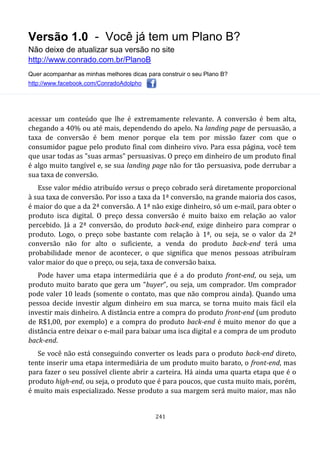 Versão 1.0 - Você já tem um Plano B?
Não deixe de atualizar sua versão no site
http://www.conrado.com.br/PlanoB
Quer acompanhar as minhas melhores dicas para construir o seu Plano B?
http://www.facebook.com/ConradoAdolpho
241
acessar um conteúdo que lhe é extremamente relevante. A conversão é bem alta,
chegando a 40% ou até mais, dependendo do apelo. Na landing page de persuasão, a
taxa de conversão é bem menor porque ela tem por missão fazer com que o
consumidor pague pelo produto final com dinheiro vivo. Para essa página, você tem
que usar todas as "suas armas" persuasivas. O preço em dinheiro de um produto final
é algo muito tangível e, se sua landing page não for tão persuasiva, pode derrubar a
sua taxa de conversão.
Esse valor médio atribuído versus o preço cobrado será diretamente proporcional
à sua taxa de conversão. Por isso a taxa da 1ª conversão, na grande maioria dos casos,
é maior do que a da 2ª conversão. A 1ª não exige dinheiro, só um e-mail, para obter o
produto isca digital. O preço dessa conversão é muito baixo em relação ao valor
percebido. Já a 2ª conversão, do produto back-end, exige dinheiro para comprar o
produto. Logo, o preço sobe bastante com relação à 1ª, ou seja, se o valor da 2ª
conversão não for alto o suficiente, a venda do produto back-end terá uma
probabilidade menor de acontecer, o que significa que menos pessoas atribuíram
valor maior do que o preço, ou seja, taxa de conversão baixa.
Pode haver uma etapa intermediária que é a do produto front-end, ou seja, um
produto muito barato que gera um “buyer”, ou seja, um comprador. Um comprador
pode valer 10 leads (somente o contato, mas que não comprou ainda). Quando uma
pessoa decide investir algum dinheiro em sua marca, se torna muito mais fácil ela
investir mais dinheiro. A distância entre a compra do produto front-end (um produto
de R$1,00, por exemplo) e a compra do produto back-end é muito menor do que a
distância entre deixar o e-mail para baixar uma isca digital e a compra de um produto
back-end.
Se você não está conseguindo converter os leads para o produto back-end direto,
tente inserir uma etapa intermediária de um produto muito barato, o front-end, mas
para fazer o seu possível cliente abrir a carteira. Há ainda uma quarta etapa que é o
produto high-end, ou seja, o produto que é para poucos, que custa muito mais, porém,
é muito mais especializado. Nesse produto a sua margem será muito maior, mas não
 