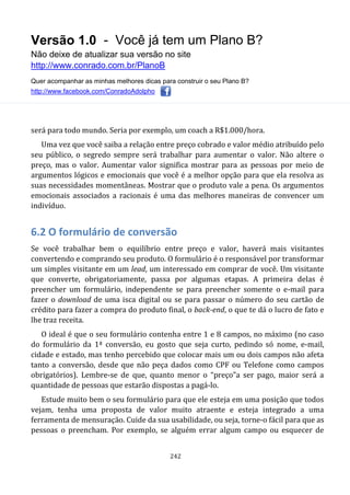 Versão 1.0 - Você já tem um Plano B?
Não deixe de atualizar sua versão no site
http://www.conrado.com.br/PlanoB
Quer acompanhar as minhas melhores dicas para construir o seu Plano B?
http://www.facebook.com/ConradoAdolpho
242
será para todo mundo. Seria por exemplo, um coach a R$1.000/hora.
Uma vez que você saiba a relação entre preço cobrado e valor médio atribuído pelo
seu público, o segredo sempre será trabalhar para aumentar o valor. Não altere o
preço, mas o valor. Aumentar valor significa mostrar para as pessoas por meio de
argumentos lógicos e emocionais que você é a melhor opção para que ela resolva as
suas necessidades momentâneas. Mostrar que o produto vale a pena. Os argumentos
emocionais associados a racionais é uma das melhores maneiras de convencer um
indivíduo.
6.2 O formulário de conversão
Se você trabalhar bem o equilíbrio entre preço e valor, haverá mais visitantes
convertendo e comprando seu produto. O formulário é o responsável por transformar
um simples visitante em um lead, um interessado em comprar de você. Um visitante
que converte, obrigatoriamente, passa por algumas etapas. A primeira delas é
preencher um formulário, independente se para preencher somente o e-mail para
fazer o download de uma isca digital ou se para passar o número do seu cartão de
crédito para fazer a compra do produto final, o back-end, o que te dá o lucro de fato e
lhe traz receita.
O ideal é que o seu formulário contenha entre 1 e 8 campos, no máximo (no caso
do formulário da 1ª conversão, eu gosto que seja curto, pedindo só nome, e-mail,
cidade e estado, mas tenho percebido que colocar mais um ou dois campos não afeta
tanto a conversão, desde que não peça dados como CPF ou Telefone como campos
obrigatórios). Lembre-se de que, quanto menor o “preço”a ser pago, maior será a
quantidade de pessoas que estarão dispostas a pagá-lo.
Estude muito bem o seu formulário para que ele esteja em uma posição que todos
vejam, tenha uma proposta de valor muito atraente e esteja integrado a uma
ferramenta de mensuração. Cuide da sua usabilidade, ou seja, torne-o fácil para que as
pessoas o preencham. Por exemplo, se alguém errar algum campo ou esquecer de
 