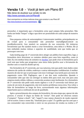 Versão 1.0 - Você já tem um Plano B?
Não deixe de atualizar sua versão no site
http://www.conrado.com.br/PlanoB
Quer acompanhar as minhas melhores dicas para construir o seu Plano B?
http://www.facebook.com/ConradoAdolpho
243
preencher, é importante que o formulário avise qual campos falta preencher. Não
tenha um botão “limpar” e diga o que deve ser preenchido em cada campo de maneira
clara.
Uma pequena rotina de autocompletar é interessante também, principalmente no
do e-mail para o consumidor não preencher maria@gmail.com.br ou
jose@yaho.com.br. Isso ajudará no aumento da sua conversão. Há inúmeras
ferramentas que lhe ajudam muito a criar formulários, uma delas é o Wufoo. Ele já
tem embutido muitas rotinas e aspectos de usabilidade, sem que tenha que se
preocupar com isso.
Cada landing page de 1ª conversão deve atingir um público bem específico, logo, o
formulário deve direcionar os contatos obtidos para uma lista específica, como já
falei. Eu crio minhas listas de contatos na Aweber, que pode criar os formulários para
você sem que tenha que programar uma única linha (prefira usar a ferramenta da
Aweber sem o e-mail de double opt-in).
Um formulário de 2ª conversão, por sua natureza, tem que pedir mais dados como
números de cartão de crédito, endereço e outras informações confidenciais. A melhor
maneira de não ter que se preocupar com isso é entregar essa tarefa para um meio de
pagamento como UOL PagSeguro, que é um dos mais conhecidos. Quando o
consumidor sabe que não vai entregar os dados dele para você, mas sim para uma
empresa muito sólida e idônea, a conversão acontece mais facilmente. Se o formulário
de 1ª conversão não pedir nada muito sigiloso e o de 2ª conversão você deixar por
conta de um meio de pagamento, não terá muitos problemas nessa área. Vou voltar a
falar de formulários ao longo do livro, acrescentando mais algumas informações
importantes para a confecção de um de qualidade.
Após o preenchimento dos campos do formulário, há uma etapa que, apesar de não
parecer, é crucial. O clique no botão de “enviar”. Este pode ter diversos nomes
(“comprar”, “baixar e-book”, “ok”, “seguir”), mas vamos chamá-lo de modo especial:
call-to-action. Como o nome diz, “chamada para a ação”. É o gatilho que faz com que o
seu consumidor seja convertido e entre no seu processo de vendas ou realize a 2ª
 