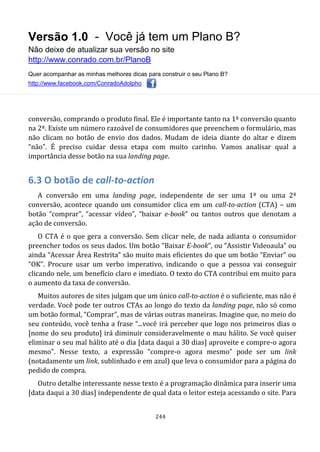 Versão 1.0 - Você já tem um Plano B?
Não deixe de atualizar sua versão no site
http://www.conrado.com.br/PlanoB
Quer acompanhar as minhas melhores dicas para construir o seu Plano B?
http://www.facebook.com/ConradoAdolpho
244
conversão, comprando o produto final. Ele é importante tanto na 1ª conversão quanto
na 2ª. Existe um número razoável de consumidores que preenchem o formulário, mas
não clicam no botão de envio dos dados. Mudam de ideia diante do altar e dizem
“não”. É preciso cuidar dessa etapa com muito carinho. Vamos analisar qual a
importância desse botão na sua landing page.
6.3 O botão de call-to-action
A conversão em uma landing page, independente de ser uma 1ª ou uma 2ª
conversão, acontece quando um consumidor clica em um call-to-action (CTA) – um
botão “comprar”, “acessar vídeo”, “baixar e-book” ou tantos outros que denotam a
ação de conversão.
O CTA é o que gera a conversão. Sem clicar nele, de nada adianta o consumidor
preencher todos os seus dados. Um botão “Baixar E-book”, ou “Assistir Videoaula” ou
ainda “Acessar Área Restrita” são muito mais eficientes do que um botão “Enviar” ou
“OK”. Procure usar um verbo imperativo, indicando o que a pessoa vai conseguir
clicando nele, um benefício claro e imediato. O texto do CTA contribui em muito para
o aumento da taxa de conversão.
Muitos autores de sites julgam que um único call-to-action é o suficiente, mas não é
verdade. Você pode ter outros CTAs ao longo do texto da landing page, não só como
um botão formal, “Comprar”, mas de várias outras maneiras. Imagine que, no meio do
seu conteúdo, você tenha a frase “...você irá perceber que logo nos primeiros dias o
[nome do seu produto] irá diminuir consideravelmente o mau hálito. Se você quiser
eliminar o seu mal hálito até o dia [data daqui a 30 dias] aproveite e compre-o agora
mesmo”. Nesse texto, a expressão “compre-o agora mesmo” pode ser um link
(notadamente um link, sublinhado e em azul) que leva o consumidor para a página do
pedido de compra.
Outro detalhe interessante nesse texto é a programação dinâmica para inserir uma
[data daqui a 30 dias] independente de qual data o leitor esteja acessando o site. Para
 