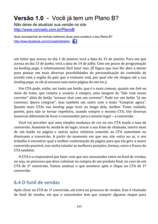 Versão 1.0 - Você já tem um Plano B?
Não deixe de atualizar sua versão no site
http://www.conrado.com.br/PlanoB
Quer acompanhar as minhas melhores dicas para construir o seu Plano B?
http://www.facebook.com/ConradoAdolpho
245
um leitor que acessa no dia 1 de janeiro, verá a data de 31 de janeiro. Para um que
acessa no dia 15 de junho, verá a data de 14 de julho. Com um pouco de programação
na landing page, é relativamente fácil fazer isso. (É lógico que isso lhe abre a mente
para pensar em mais diversas possibilidades de personalização do conteúdo de
acordo com a região do país que o visitante está, por qual site ele chegou até a sua
landing page, se ele já acessou uma outra página do site etc.).
Um CTA pode, então, ser tanto um botão, que é o mais comum, quanto um link no
meio do texto, que remeta o usuário à compra, uma imagem de “fale com nosso
corretor” além do botão “acessar chat com um corretor”. Pode ser um botão “já me
convenci. Quero comprar”, mas também um outro com o texto “Comprar agora”.
Quanto mais CTAs sua landing page tiver ao longo dela, melhor. Tome cuidado,
porém, para não se tornar repetitivo, usando sempre o mesmo CTA. Use diversas
maneiras diferentes de levar o consumidor para o mesmo lugar – a conversão.
Você vai perceber que uma simples mudança de cor no seu CTA muda a taxa de
conversão. Aumentá-lo, mudá-lo de lugar, trocar a sua frase de chamada, inserir mais
de um botão na página e outras ações relativas somente ao CTA aumentam ou
diminuem a conversão. A partir do momento em que seu site entra no ar, o seu
trabalho é encontrar qual a melhor conformação da página para que ela gere a maior
conversão possível, isso inclui estudar as melhores posições, formas, cores e frases do
CTA também.
O CTA é o responsável por fazer com que seu consumidor entre no funil de vendas,
ou seja, no processo que deve culminar na compra de um produto final, no caso de um
CTA de 1ª conversão. Vamos analisar o que acontece após o clique no CTA de 1ª
conversão.
6.4 O funil de vendas
Após clicar no CTA de 1ª conversão, ele entra no processo de vendas. Este é chamado
de funil de vendas, em que o consumidor tem que cumprir algumas etapas para
 