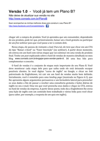 Versão 1.0 - Você já tem um Plano B?
Não deixe de atualizar sua versão no site
http://www.conrado.com.br/PlanoB
Quer acompanhar as minhas melhores dicas para construir o seu Plano B?
http://www.facebook.com/ConradoAdolpho
246
chegar até a compra do produto. Você já aprendeu que um consumidor, dependendo
do seu produto, pode ter que, primeiramente, baixar um e-book gratuito ou participar
de um free webinar para que você passe a ter o contato dele.
Nessa etapa, ele passou de visitante a lead. Para tal, ele teve que clicar em um CTA
do tipo “Baixar e-book” ou “Fazer Inscrição” (no webinar). A partir desse momento,
ele entrou em um funil com várias etapas que vai culminar em uma venda do produto
final. Tenho um post explicando sobre o funil de vendas de maneira detalhada no meu
blog www.conrado.com.br/engajar-para-vender-parte-iii. Dê uma boa lida para
complementar o conceito.
O funil de vendas é o conjunto de etapas mais importante do seu Plano B. Você
deve monitorar cada etapa dele para que saiba onde ele está deixando escapar
possíveis clientes. Se você digitar “curso de inglês” no Google, e clicar no link
patrocinado da Englishtown, irá cair em um funil de vendas muito bem definido.
Inicialmente, você é remetido para uma landing page (mostrada na Figura 6.1), que
lhe apresenta alguns argumentos persuasivos e um formulário lateral para preencher
os seus dados a fim de passar a receber uma consultoria gratuita e lições diárias de
inglês no seu e-mail. Uma vez que você preencha seus dados e clique no CTA, entrou
no funil de vendas da empresa. A partir desse ponto, todo dia a Englishtown lhe envia
uma lição de inglês com um conteúdo bem trabalhado e vários links para você clicar
(para saber, por exemplo, a resposta de um quiz em inglês).
 