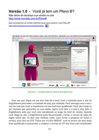 Versão 1.0 - Você já tem um Plano B?
Não deixe de atualizar sua versão no site
http://www.conrado.com.br/PlanoB
Quer acompanhar as minhas melhores dicas para construir o seu Plano B?
http://www.facebook.com/ConradoAdolpho
247
Figura 6.1 – Landing Page de captura da EnglishTown
Uma vez que clique em um dos links do e-mail, você é remetido para o site da
Englishtown para saber o resultado do quiz, por exemplo. Você interagiu com o site e
isso faz com que você se transforme em um lead mais qualificado. Você não é mais só
um visitante que preencheu os seus dados. Agora você abre o e-mail e clica nele. A
Englishtown sabe que você está caminhando ao longo do funil de vendas. Quando
você chega no site, a Englishtown tenta lhe persuadir a testar o serviço de aulas de
inglês online por 14 dias sem nenhum custo. Caso aceite a proposta de testar o
serviço, você clica no CTA “Testar por 14 dias GRÁTIS”, você se tornou um lead ainda
mais qualificado e está prestes a comprar o serviço no 15º dia. Você está caminhando
 