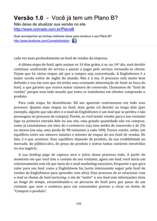 Versão 1.0 - Você já tem um Plano B?
Não deixe de atualizar sua versão no site
http://www.conrado.com.br/PlanoB
Quer acompanhar as minhas melhores dicas para construir o seu Plano B?
http://www.facebook.com/ConradoAdolpho
248
cada vez mais profundamente no funil de vendas da empresa.
A última etapa do funil, após assinar os 14 dias grátis, é se, no 14º dia, você decidir
continuar usufruindo do serviço e passar a pagar pelo serviço, tornando-se cliente.
Vejam que há várias etapas até que a compra seja concretizada. A Englishtown é a
maior escola online de inglês do mundo. Não é à toa. O processo está muito bem
definido e isso faz com que ela tenha uma constante alimentação de leads na boca do
funil, o que garante que ocorra maior número de conversão. Chamamos de “funil de
vendas” porque nem todo mundo que entra se transforma em clientes comprando o
produto.
Para cada etapa, há desistências. Há um aparente contrassenso em todo esse
processo. Quanto mais etapas no funil, mais gente irá desistir ao longo dele (por
exemplo, alguém que não abre o e-mail da Englishtown é um lead que se perdeu e não
prosseguiu no processo de compra). Porém, se você tentar vender para o seu visitante
logo na primeira entrada dele no seu site, uma grande quantidade não vai comprar,
como já constatamos em sites de e-commerce cuja taxa média de conversão é de 2%
ou menos (ou seja, uma perda de 98 visitantes a cada 100). Parece existir, então, um
equilíbrio entre um número máximo e mínimo de etapas do seu funil de vendas. De
fato, é o que acontece. Esse equilíbrio depende do produto, da sua credibilidade no
mercado, do público-alvo, do preço do produto e outras tantas variáveis envolvidas
no seu negócio.
A sua landing page de captura será o início desse processo todo. A partir do
momento em que você tem o contato do seu visitante, agora um lead, você inicia um
relacionamento com ele por meio de e-mail marketing sucessivo, frequente e que gera
valor para seu lead, como a Englishtwon faz (seria interessante seguir pelo funil de
vendas da Englishtwon para aprender com eles). Esse processo de se relacionar com
o lead se chama de lead nurturing, o ato de “nutrir” o seu lead com informações úteis
ao longo do tempo, encaminhando-o ao percurso do funil para que passe de um
visitante que nem o conhecia para um consumidor prestes a clicar no botão de
“Comprar o produto”.
 