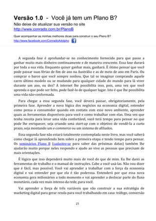 Versão 1.0 - Você já tem um Plano B?
Não deixe de atualizar sua versão no site
http://www.conrado.com.br/PlanoB
Quer acompanhar as minhas melhores dicas para construir o seu Plano B?
http://www.facebook.com/ConradoAdolpho
25
A segunda fase é aprofundar-se no conhecimento fornecido para que passe a
ganhar muito mais dinheiro continuamente e de maneira crescente. Essa fase durará
por toda a sua vida. Enquanto quiser ganhar mais, ganhará. É ótimo pensar que você
pode passar suas férias de fim de ano na Austrália e as de meio de ano em Paris. Ou
comprar o barco que você sempre sonhou. Que tal se imaginar comprando aquele
carro último modelo ou se mudando para qualquer cidade do mundo para lá viver
durante um ano, ou dez? A internet lhe possibilita isso, pois, uma vez que você
aprenda o que pode ser feito, pode fazê-lo de qualquer lugar. Isto é que lhe possibilita
uma vida não-conformada.
Para chegar a essa segunda fase, você deverá passar, obrigatoriamente, pela
primeira fase. Aprender a nova lógica dos negócios na economia digital, entender
como pensa o consumidor quando em contato com esse novo ambiente, aprender
quais as ferramentas disponíveis para você e como trabalhar com elas. Uma vez que
tenha receita para levar uma vida confortável, você terá tempo para pensar no que
pode lhe enriquecer, seja criando uma start-up com o objetivo de vendê-la a curto
prazo, seja montando um e-commerce ou um sistema de afiliados.
Essa segunda fase não estará totalmente contemplada neste livro, mas você saberá
como chegar lá aprendendo bem sobre a primeira etapa e tendo tempo para pensar.
Os seminários Plano B (cadastre-se para saber das próximas datas) também lhe
ajudarão muito porque neles respondo e ajudo ao vivo as pessoas que precisam de
mais orientações.
É lógico que isso dependerá muito mais de você do que de mim. Eu lhe darei as
ferramentas de trabalho e o manual de instruções. Cabe a você usá-las. Não vou dizer
que é fácil, mas possível. Você vai aprender a trabalhar com a força da economia
digital e vai entender por que ela é tão poderosa. Entenderá por que essa nova
economia gera milionários a todo momento e vai aprender a deslocar parte do fluxo
monetário, cada vez mais intenso da rede, para você.
Vai aprender a força de três variáveis que vão construir a sua estratégia de
marketing digital para gerar renda para você trabalhando em casa: tráfego, conversão
 