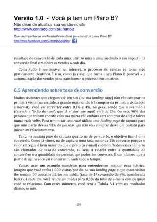 Versão 1.0 - Você já tem um Plano B?
Não deixe de atualizar sua versão no site
http://www.conrado.com.br/PlanoB
Quer acompanhar as minhas melhores dicas para construir o seu Plano B?
http://www.facebook.com/ConradoAdolpho
250
resultado de conversão de cada uma, otimize uma a uma, medindo o seu impacto na
conversão final e melhore as vendas a cada dia.
Como tudo é mensurável na internet, o processo de vendas se torna algo
praticamente científico. É isso, como já disse, que torna o seu Plano B possível – a
automatização das vendas para transformar o processo em um ativo.
6.5 Aprendendo sobre taxa de conversão
Muitos visitantes que chegam até seu site (ou sua landing page) não vão comprar na
primeira visita (na verdade, a grande maioria não irá comprar na primeira visita, isso
é normal). Você vai converter entre 0,1% e 4%, no geral, sendo que a sua média
(fazendo a “lição de casa”, que já ensinei até aqui) será de 2%. Ou seja, 98% das
pessoas que tomam contato com sua marca vão embora sem comprar de você e talvez
nunca mais volte. Para minimizar isso, você utiliza uma landing page de captura para
que uma parte desses 98% de pessoas que não vão comprar deixe um contato para
iniciar um relacionamento.
Tanto na landing page de captura quanto na de persuasão, o objetivo final é uma
conversão. Como já vimos, na de captura, uma taxa maior de 2% converte, porque o
valor entregue é bem maior do que o preço (o e-mail) cobrado. Todos esses números
são chamados de taxa de conversão, ou seja, a relação entre a quantidade de
conversões e a quantidade de pessoas que poderiam converter. É um número que a
partir de agora você vai mensurar durante todo o tempo.
Vamos usar um exemplo numérico para entendermos melhor essa métrica.
Imagine que você tenha 1.000 visitas por dia na sua landing page e que essas visitas
lhe rendam 90 contatos diários em média (taxa de 1ª conversão de 9%, considerada
baixa). A cada dia, você vende em média para 0,5% do total de e-mails com os quais
você se relaciona. Com esses números, você terá a Tabela 6.1 com os resultados
diários no mês.
 