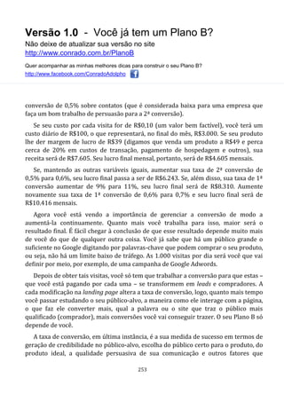 Versão 1.0 - Você já tem um Plano B?
Não deixe de atualizar sua versão no site
http://www.conrado.com.br/PlanoB
Quer acompanhar as minhas melhores dicas para construir o seu Plano B?
http://www.facebook.com/ConradoAdolpho
253
conversão de 0,5% sobre contatos (que é considerada baixa para uma empresa que
faça um bom trabalho de persuasão para a 2ª conversão).
Se seu custo por cada visita for de R$0,10 (um valor bem factível), você terá um
custo diário de R$100, o que representará, no final do mês, R$3.000. Se seu produto
lhe der margem de lucro de R$39 (digamos que venda um produto a R$49 e perca
cerca de 20% em custos de transação, pagamento de hospedagem e outros), sua
receita será de R$7.605. Seu lucro final mensal, portanto, será de R$4.605 mensais.
Se, mantendo as outras variáveis iguais, aumentar sua taxa de 2ª conversão de
0,5% para 0,6%, seu lucro final passa a ser de R$6.243. Se, além disso, sua taxa de 1ª
conversão aumentar de 9% para 11%, seu lucro final será de R$8.310. Aumente
novamente sua taxa de 1ª conversão de 0,6% para 0,7% e seu lucro final será de
R$10.416 mensais.
Agora você está vendo a importância de gerenciar a conversão de modo a
aumentá-la continuamente. Quanto mais você trabalha para isso, maior será o
resultado final. É fácil chegar à conclusão de que esse resultado depende muito mais
de você do que de qualquer outra coisa. Você já sabe que há um público grande o
suficiente no Google digitando por palavras-chave que podem comprar o seu produto,
ou seja, não há um limite baixo de tráfego. As 1.000 visitas por dia será você que vai
definir por meio, por exemplo, de uma campanha de Google Adwords.
Depois de obter tais visitas, você só tem que trabalhar a conversão para que estas –
que você está pagando por cada uma – se transformem em leads e compradores. A
cada modificação na landing page altera a taxa de conversão, logo, quanto mais tempo
você passar estudando o seu público-alvo, a maneira como ele interage com a página,
o que faz ele converter mais, qual a palavra ou o site que traz o público mais
qualificado (comprador), mais conversões você vai conseguir trazer. O seu Plano B só
depende de você.
A taxa de conversão, em última instância, é a sua medida de sucesso em termos de
geração de credibilidade no público-alvo, escolha do público certo para o produto, do
produto ideal, a qualidade persuasiva de sua comunicação e outros fatores que
 