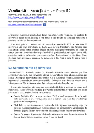 Versão 1.0 - Você já tem um Plano B?
Não deixe de atualizar sua versão no site
http://www.conrado.com.br/PlanoB
Quer acompanhar as minhas melhores dicas para construir o seu Plano B?
http://www.facebook.com/ConradoAdolpho
254
definem seu sucesso. O resultado de todos esses fatores são resumidos na sua taxa de
conversão, desse modo, ela será o seu norte, o que de fato irá lhe dizer como está o
processo de vendas do seu produto.
Uma taxa para a 1ª conversão não deve ficar abaixo de 10%. A taxa para 2ª
conversão não deve ficar abaixo de 0,5%. Você deverá trabalhar a sua landing page
para atingir essas metas. Quando chegar em uma taxa que se mantenha ao longo do
tempo para uma determinada campanha de links patrocinados, um layout e conteúdo
da página, você terá chegado a um estado contínuo de geração de receita. O seu Plano
B estará bem azeitado e gerando-lhe renda dia a dia. Será a hora de partir para o
próximo.
6.6 Gerenciamento de conversão
Para falarmos de conversão e taxas de conversão, contudo, temos primeiro que falar
de monitoramento. Se sua conversão não for mensurada, de nada adiantará saber que
houve 10 compras de produtos finais em um mês e 20 no mês seguinte. Isso pode não
representar uma melhora. Você pode ter tido 10 compras em 50 visitas em um mês e
20 compras em 200 visitas no outro. Você piorou ao invés de melhorar.
O que não é medido, não pode ser gerenciado, já dizia a máxima corporativa. A
mensuração da conversão será feita por várias ferramentas. Vou indicar três delas
para você já procurar se familiarizar com isso:
• Google Analytics (GA): a mais completa. Você poderá mensurar de onde veio
cada conversão e descobrir, assim, qual o veículo que mais lhe traz tráfego
qualificado e comprador;
• Click Tale: irá mensurar como o consumidor interage com sua landing page por
meio de mapas de calor (heat map) do mouse do consumidor e visualização de
áreas da página (há um período de 30 dias com garantia de dinheiro de volta);
• Google Adwords: ferramenta básica de mensuração, caso faça campanhas de
Google Adwords (que veremos mais a frente no livro).
 
