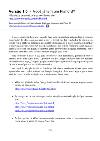 Versão 1.0 - Você já tem um Plano B?
Não deixe de atualizar sua versão no site
http://www.conrado.com.br/PlanoB
Quer acompanhar as minhas melhores dicas para construir o seu Plano B?
http://www.facebook.com/ConradoAdolpho
255
É interessante também que, quando fizer uma campanha qualquer, faça-a com um
encurtador de URL (costumo usar o bit.ly). Ele irá lhe dar resultados de cliques em
tempo real a partir do momento que soltar o link na rede. É interessante acompanhar
o bit.ly juntamente com o GA (Google Analytics) em tempo real para saber quantas
pessoas estão na sua página e quantas estão convertendo naquele momento. Pode
acreditar, uma dada hora isso vai parecer um jogo para você.
Para começar a usar o GA para monitorar seus resultados, primeiramente, é
preciso criar uma conta nele. O próprio site do Google Analytics tem um tutorial
muito simples - http://support.google.com/analytics - para você seguir passo a passo
de modo a configurar a instalá-lo no seu site.
No canal do Google Brasil no YouTube, há vários excelentes vídeos para você
aprofundar seu conhecimento em Google Analytics. Selecionei alguns para você
assistir, como complementação aos ensinamentos desse livro.
• Vídeo introdutório sobre Google Analytics. Para iniciantes ou para quem nunca
mexeu na plataforma.
http://bit.ly/Introducao-Google-Analytics
• As três partes de um vídeo que ensina a implementar o Google Analytics no seu
site.
http://bit.ly/Implementando-GA-parte1
http://bit.ly/Implementando-GA-parte2
http://bit.ly/Implementando-GA-parte3
• As duas partes do vídeo que ensina sobre como entender o comportamento do
consumidor a partir do Google Analytics
 