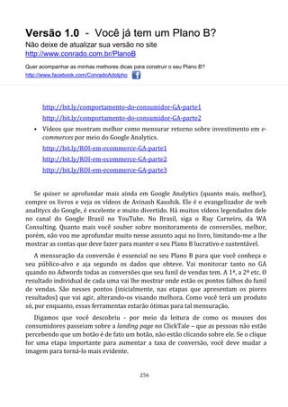 Versão 1.0 - Você já tem um Plano B?
Não deixe de atualizar sua versão no site
http://www.conrado.com.br/PlanoB
Quer acompanhar as minhas melhores dicas para construir o seu Plano B?
http://www.facebook.com/ConradoAdolpho
256
http://bit.ly/comportamento-do-consumidor-GA-parte1
http://bit.ly/comportamento-do-consumidor-GA-parte2
• Vídeos que mostram melhor como mensurar retorno sobre investimento em e-
commerces por meio do Google Analytics.
http://bit.ly/ROI-em-ecommerce-GA-parte1
http://bit.ly/ROI-em-ecommerce-GA-parte2
http://bit.ly/ROI-em-ecommerce-GA-parte3
Se quiser se aprofundar mais ainda em Google Analytics (quanto mais, melhor),
compre os livros e veja os vídeos de Avinash Kaushik. Ele é o evangelizador de web
analitycs do Google, é excelente e muito divertido. Há muitos vídeos legendados dele
no canal do Google Brasil no YouTube. No Brasil, siga o Ruy Carneiro, da WA
Consulting. Quanto mais você souber sobre monitoramento de conversões, melhor,
porém, não vou me aprofundar muito nesse assunto aqui no livro, limitando-me a lhe
mostrar as contas que deve fazer para manter o seu Plano B lucrativo e sustentável.
A mensuração da conversão é essencial no seu Plano B para que você conheça o
seu público-alvo e aja segundo os dados que obteve. Vai monitorar tanto no GA
quando no Adwords todas as conversões que seu funil de vendas tem. A 1ª, a 2ª etc. O
resultado individual de cada uma vai lhe mostrar onde estão os pontos falhos do funil
de vendas. São nesses pontos (inicialmente, nas etapas que apresentam os piores
resultados) que vai agir, alterando-os visando melhora. Como você terá um produto
só, por enquanto, essas ferramentas estarão ótimas para tal mensuração.
Digamos que você descobriu - por meio da leitura de como os mouses dos
consumidores passeiam sobre a landing page no ClickTale – que as pessoas não estão
percebendo que um botão é de fato um botão, não estão clicando sobre ele. Se o clique
for uma etapa importante para aumentar a taxa de conversão, você deve mudar a
imagem para torná-lo mais evidente.
 