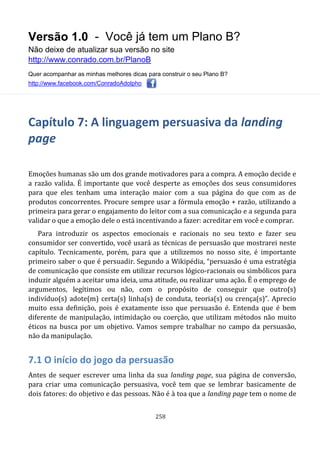 Versão 1.0 - Você já tem um Plano B?
Não deixe de atualizar sua versão no site
http://www.conrado.com.br/PlanoB
Quer acompanhar as minhas melhores dicas para construir o seu Plano B?
http://www.facebook.com/ConradoAdolpho
258
Capítulo 7: A linguagem persuasiva da landing
page
Emoções humanas são um dos grande motivadores para a compra. A emoção decide e
a razão valida. É importante que você desperte as emoções dos seus consumidores
para que eles tenham uma interação maior com a sua página do que com as de
produtos concorrentes. Procure sempre usar a fórmula emoção + razão, utilizando a
primeira para gerar o engajamento do leitor com a sua comunicação e a segunda para
validar o que a emoção dele o está incentivando a fazer: acreditar em você e comprar.
Para introduzir os aspectos emocionais e racionais no seu texto e fazer seu
consumidor ser convertido, você usará as técnicas de persuasão que mostrarei neste
capítulo. Tecnicamente, porém, para que a utilizemos no nosso site, é importante
primeiro saber o que é persuadir. Segundo a Wikipédia, “persuasão é uma estratégia
de comunicação que consiste em utilizar recursos lógico-racionais ou simbólicos para
induzir alguém a aceitar uma ideia, uma atitude, ou realizar uma ação. É o emprego de
argumentos, legítimos ou não, com o propósito de conseguir que outro(s)
indivíduo(s) adote(m) certa(s) linha(s) de conduta, teoria(s) ou crença(s)”. Aprecio
muito essa definição, pois é exatamente isso que persuasão é. Entenda que é bem
diferente de manipulação, intimidação ou coerção, que utilizam métodos não muito
éticos na busca por um objetivo. Vamos sempre trabalhar no campo da persuasão,
não da manipulação.
7.1 O início do jogo da persuasão
Antes de sequer escrever uma linha da sua landing page, sua página de conversão,
para criar uma comunicação persuasiva, você tem que se lembrar basicamente de
dois fatores: do objetivo e das pessoas. Não é à toa que a landing page tem o nome de
 