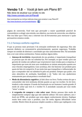 Versão 1.0 - Você já tem um Plano B?
Não deixe de atualizar sua versão no site
http://www.conrado.com.br/PlanoB
Quer acompanhar as minhas melhores dicas para construir o seu Plano B?
http://www.facebook.com/ConradoAdolpho
259
página de conversão. Você tem que persuadir a maior quantidade possível de
consumidores a atingir uma missão, seu objetivo, sua meta de conversão, seu objetivo.
Não vou falar que é fácil, mas a internet nos dá ferramentas para mensurar o quão
persuasivos estamos sendo.
7.1.1 Forneça conforto cognitivo
O que as pessoas mais precisam é da sensação confortante de segurança. Elas não
querem dinheiro ou economizá-lo prioritariamente, querem segurança. Trabalhe
sempre no sentido de diminuir a ansiedade que elas naturalmente têm. Tal ansiedade
tem a ver com vários sentimentos. Vamos analisar alguns deles.
• Ameaça de território: dependendo do seu produto, é importante tranquilizar
as pessoas que ele não vai substitui-las. Por exemplo, se quer vender para um
gerente de vendas um software que vá promover mais vendas para a empresa, é
importante que nem ele nem seus vendedores se sintam ameaçados quanto aos
seus vínculos empregatícios. Caso aconteça, eles vão boicotar seu produto para
quem de fato irá comprá-lo. O seu texto tem que tranquilizar o influenciador de
que o comprador não vai substitui-lo pelo seu produto. Sempre que puder, crie
uma atmosfera de aceitação, humildade e de “todos nós nos ajudaremos
mutuamente para alcançarmos o resultado final”.
• Medo da dissonância cognitiva: já falei disso no livro. Tenha certeza de que o
consumidor não terá nenhuma dúvida quanto ao que vai receber. Se ele tiver,
tenderá a não comprar. O medo da frustração no ser humano é muito grande. O
medo de achar que terá A e receber B. A ansiedade causada por esse medo
"mina" a venda.
• A vergonha de comprar e não saber usar: Muitas pessoas têm medo de
simplesmente comprar algo que não saberão utilizar. Um novo software, um e-
book em HTML, um produto que exija algum conhecimento técnico. Explique
muito bem como usar o produto, caso ele tenha alguma dificuldade nesse
sentido. Mostre fotos de pessoas simples usando-o, vídeos que expliquem o seu
 