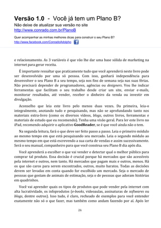 Versão 1.0 - Você já tem um Plano B?
Não deixe de atualizar sua versão no site
http://www.conrado.com.br/PlanoB
Quer acompanhar as minhas melhores dicas para construir o seu Plano B?
http://www.facebook.com/ConradoAdolpho
26
e relacionamento. As 3 variáveis é que vão lhe dar uma base sólida de marketing na
internet para gerar receita.
É importante ressaltar que praticamente tudo que você aprenderá neste livro pode
ser desenvolvido por uma só pessoa. Com isso, ganhará independência para
desenvolver o seu Plano B a seu tempo, seja nos fins de semana seja nas suas férias.
Não precisará depender de programadores, agências ou designers. Vou lhe indicar
ferramentas que facilitam o seu trabalho desde criar um site, enviar e-mails,
monitorar resultados, até vender, receber o dinheiro da venda ou investir em
divulgação.
Aconselho que leia este livro pelo menos duas vezes. Da primeira, leia-o
integralmente, anotando tudo e pesquisando, mas não se aprofundando tanto nos
materiais extra-livro (como os diversos vídeos, blogs, outros livros, ferramentas e
materiais de estudo que eu recomendo). Tenha uma visão geral. Para ler este livro no
iPad, recomendo adquirir o aplicativo GoodReader, se é que você ainda não o tem.
Na segunda leitura, fará o que deve ser feito passo a passo. Leia o primeiro módulo
ao mesmo tempo em que está pesquisando seu mercado. Leia o segundo módulo ao
mesmo tempo em que está escrevendo a sua carta de vendas e assim sucessivamente.
Será o seu manual, companheiro para que você construa seu Plano B dia após dia.
Você aprenderá a escolher o que vai vender e detectar qual o melhor público para
comprar tal produto. Essa decisão é crucial porque há mercados que são acessíveis
pela internet e outros, nem tanto. Há mercados que pagam mais e outros, menos. Há
os que são caros para serem encontrados, outros, muito baratos. Todas as decisões
devem ser levadas em conta quando for escolhido um mercado. Seja o mercado de
pessoas que gostam de animais de estimação, seja o de pessoas que adoram histórias
em quadrinhos.
Você vai aprender quais os tipos de produtos que pode vender pela internet com
alta lucratividade, os infoprodutos (e-books, videoaulas, assinaturas de softwares ou
blogs, dentre outros). Isso tudo, é claro, recheado de exemplos para você entender
exatamente não só o que fazer, mas também como andam fazendo por aí. Após ler
 