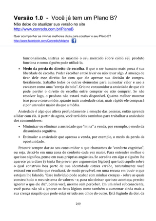 Versão 1.0 - Você já tem um Plano B?
Não deixe de atualizar sua versão no site
http://www.conrado.com.br/PlanoB
Quer acompanhar as minhas melhores dicas para construir o seu Plano B?
http://www.facebook.com/ConradoAdolpho
260
funcionamento, instrua ao máximo o seu mercado sobre como seu produto
funciona e como alguém pode utilizá-lo.
• Medo da perda do direito de escolha. O que o ser humano mais preza é sua
liberdade de escolha. Poder escolher entre levar ou não levar algo. A ameaça de
tirar dele esse direito faz com que ele apresse sua decisão de compra.
Geralmente, trabalho todos os outros elementos para aumentar valor e uso a
escassez como uma "cereja do bolo". Crio no consumidor a ansiedade de que ele
pode perder o direito de escolha entre comprar ou não comprar. Se não
resolver logo, o produto não estará mais disponível. Quanto melhor mostrar
isso para o consumidor, quanto mais ansiedade criar, mais rápido ele comprará
e por um valor maior do que a média.
Ansiedade é algo que altera profundamente a emoção das pessoas, então aprenda
a lidar com ela. A partir da agora, você terá dois caminhos para trabalhar a ansiedade
dos consumidores:
• Minimizar ou eliminar a ansiedade que "mina" a venda, por exemplo, o medo da
dissonância cognitiva.
• Estimular a ansiedade que apressa a venda, por exemplo, o medo da perda da
oportunidade.
Procure sempre dar ao seu consumidor o que chamamos de “conforto cognitivo”,
ou seja, deixá-lo em uma zona de conforto cada vez maior. Para entender melhor o
que isso significa, pense em suas próprias angústias. Se acredita em algo e alguém lhe
aparece para dizer (e tenta lhe provar por argumentos lógicos) que tudo aquilo sobre
o qual construiu boa parte de sua identidade estava errado, naturalmente você
entrará em conflito que resultará, de modo provável, em uma recusa em ouvir o que
estejam lhe falando. “Esse indivíduo pode acabar com minhas crenças - sobre as quais
construí todo o meu sistema de valores - e, para não deixar que isso aconteça, preciso
ignorar o que ele diz”, pensa você, mesmo sem perceber. Em um nível subconsciente,
você passa não só a ignorar os fatos lógicos como também a aumentar ainda mais a
sua crença naquilo que pode estar errado aos olhos do outro. Está fugindo da dor, da
 