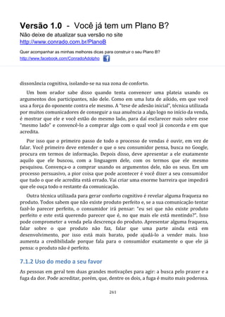 Versão 1.0 - Você já tem um Plano B?
Não deixe de atualizar sua versão no site
http://www.conrado.com.br/PlanoB
Quer acompanhar as minhas melhores dicas para construir o seu Plano B?
http://www.facebook.com/ConradoAdolpho
261
dissonância cognitiva, isolando-se na sua zona de conforto.
Um bom orador sabe disso quando tenta convencer uma plateia usando os
argumentos dos participantes, não dele. Como em uma luta de aikido, em que você
usa a força do oponente contra ele mesmo. A “tese de adesão inicial”, técnica utilizada
por muitos comunicadores de conseguir a sua anuência a algo logo no início da venda,
é mostrar que ele e você estão do mesmo lado, para daí esclarecer mais sobre esse
“mesmo lado” e convencê-lo a comprar algo com o qual você já concorda e em que
acredita.
Por isso que o primeiro passo de todo o processo de vendas é ouvir, em vez de
falar. Você primeiro deve entender o que o seu consumidor pensa, busca no Google,
procura em termos de informação. Depois disso, deve apresentar a ele exatamente
aquilo que ele buscou, com a linguagem dele, com os termos que ele mesmo
pesquisou. Convença-o a comprar usando os argumentos dele, não os seus. Em um
processo persuasivo, a pior coisa que pode acontecer é você dizer a seu consumidor
que tudo o que ele acredita está errado. Vai criar uma enorme barreira que impedirá
que ele ouça todo o restante da comunicação.
Outra técnica utilizada para gerar conforto cognitivo é revelar alguma fraqueza no
produto. Todos sabem que não existe produto perfeito e, se a sua comunicação tentar
fazê-lo parecer perfeito, o consumidor irá pensar: “eu sei que não existe produto
perfeito e este está querendo parecer que é, no que mais ele está mentindo?”. Isso
pode comprometer a venda pela descrença do produto. Apresentar alguma fraqueza,
falar sobre o que produto não faz, falar que uma parte ainda está em
desenvolvimento, por isso está mais barato, pode ajudá-lo a vender mais. Isso
aumenta a credibilidade porque fala para o consumidor exatamente o que ele já
pensa: o produto não é perfeito.
7.1.2 Uso do medo a seu favor
As pessoas em geral tem duas grandes motivações para agir: a busca pelo prazer e a
fuga da dor. Pode acreditar, porém, que, dentre os dois, a fuga é muito mais poderosa.
 