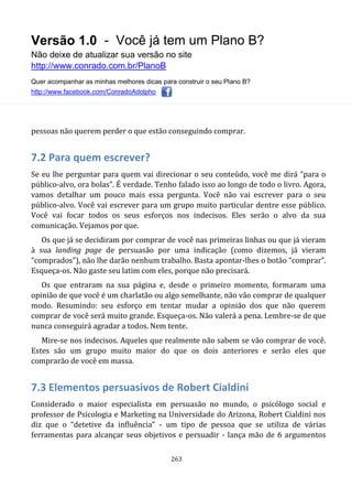 Versão 1.0 - Você já tem um Plano B?
Não deixe de atualizar sua versão no site
http://www.conrado.com.br/PlanoB
Quer acompanhar as minhas melhores dicas para construir o seu Plano B?
http://www.facebook.com/ConradoAdolpho
263
pessoas não querem perder o que estão conseguindo comprar.
7.2 Para quem escrever?
Se eu lhe perguntar para quem vai direcionar o seu conteúdo, você me dirá “para o
público-alvo, ora bolas”. É verdade. Tenho falado isso ao longo de todo o livro. Agora,
vamos detalhar um pouco mais essa pergunta. Você não vai escrever para o seu
público-alvo. Você vai escrever para um grupo muito particular dentre esse público.
Você vai focar todos os seus esforços nos indecisos. Eles serão o alvo da sua
comunicação. Vejamos por que.
Os que já se decidiram por comprar de você nas primeiras linhas ou que já vieram
à sua landing page de persuasão por uma indicação (como dizemos, já vieram
“comprados”), não lhe darão nenhum trabalho. Basta apontar-lhes o botão “comprar”.
Esqueça-os. Não gaste seu latim com eles, porque não precisará.
Os que entraram na sua página e, desde o primeiro momento, formaram uma
opinião de que você é um charlatão ou algo semelhante, não vão comprar de qualquer
modo. Resumindo: seu esforço em tentar mudar a opinião dos que não querem
comprar de você será muito grande. Esqueça-os. Não valerá a pena. Lembre-se de que
nunca conseguirá agradar a todos. Nem tente.
Mire-se nos indecisos. Aqueles que realmente não sabem se vão comprar de você.
Estes são um grupo muito maior do que os dois anteriores e serão eles que
comprarão de você em massa.
7.3 Elementos persuasivos de Robert Cialdini
Considerado o maior especialista em persuasão no mundo, o psicólogo social e
professor de Psicologia e Marketing na Universidade do Arizona, Robert Cialdini nos
diz que o “detetive da influência” - um tipo de pessoa que se utiliza de várias
ferramentas para alcançar seus objetivos e persuadir - lança mão de 6 argumentos
 